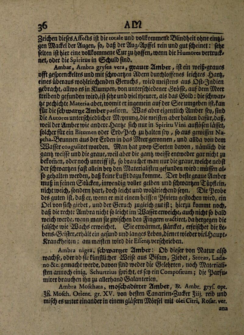 geilen biefed Affefld ift bie totale unb t>oUf ommetfe SSlinbheit ohne einpü gen SWakel Der Slugen, fo, Daß Der 2lug*2lpjfel rein unb gut fcheinet: fet>r feiten ift t>ier eine oollfommene Sur ju hoffen, wenn bie Humores »ertruk* net, ober bie Spiritus in (gkbulb jmb. Ambar, Ambra gryfea vera, gealtet 2(lt»bet, ift eilt VOei^'CjrcUtCÖ offtgefptencEeltedunbmitfcbwarhen Slbern burchloffened leiebted #ar|, einedüberaudwobfriechettben@eruchd, wicbmeiftend aud Offc^nbien gebraut, aüwo ed in klumpen, oon unterfchicbener tröffe, auf bem 95Jeet treiben bgefunben wirb,ift fet>r unb oiel fyeurer, ald bad ©olb: biefchwar» pe pechichte Materia aber, womit er ingemein auf ber @ee umgeben ift,f an für bie febwarge 2tmber pasfiren. 2Bad aber eigentlich Slmber fep, ftnb bie Autores unterfchieblicher 9)?epnung,bie meiften aber halten bafür,baf, weil ber Slmber wie anbere^)arhc ftd> nur irt SpirituVini auflöfen läffet, folc&er für ein Bitumen ober £rb*'}>ccb ju halten fcp, fo aus gewiffen Na- ptha-Sörunnen aud ber Srben in bad Shteer geronnen, unb allba üon bem QBaffercoaguliretworben. SJfan hat jwep (Sorten baoon, nämlich bie ganfj weiffe unb biegraue, weil aber bie ganp weiffe entweber gar nicht ju betonten, ober noch unreif ift, fo brauchet man nur bie graue, welche nebjt ber fchwarfcen faft allein bep ben SOtaterialifien gefunben wirb: müffen al* fo gehalten werben, bajj feine Sufftbaju fomme. ©er befte graue 5lmbet tnufj in feinen <StücEen,inwenbig polier gelben unb fchwarhen^üpffein, nicht weich, fonbern hart, hoch leicht unb woblriecbenb fepn. ©te ^robe bed guten ift, bafj er, wenn er mit einem heiffen Pfriem gejtochen wirb, ein £>clöonfithgtebct,unbber@erucf> jugleidhgutifi; hierju fommt noch, bafj bie rechte Slmbra nicht fo leicht im 2ßaffer erweiche, auch nicht fo balb weich werbe, wenn man fte jwtfchen ben Ringern tra&irct, ba hergegen bie falfche wie ‘SBachd erweichet. @ie erwärmet, fiärefet, erfrifchet bie ?e* bend,©eifter,crhä(tein gefunb unb langed fieben,bienet wieber »iclegjaupf* Krankheiten; am meiften wirb bie Elfenpocrfchricben. Ambra nigra, fchtoarger 2(mber: Ob biefer bon Sftatur alfb wachfe, ober ob fte fimftlichet elßeife aud SSifatn, giebet, Storax, Lada- no &c. gemad)t werbe, Dat>orr jmb Weber bie ©efefyrten, nod) SJtatetöUt» ffen attuod) einig. Sehurtzius fpincbte^jl^cmCompofitum; bie *j>arfu* ntiret brauchen ifyn ju alfcrfjanb ©afanterien. Ambra Mofchata* mofebäbtrtet 2(tftbCt, ?£• Ambr. gryC opt. 5ß*Mafch. Orient, gr. xv. pott beften Sanarien^udFer %iij. reib unb mifd) einanber itt einem gläfertt SWorfel mit olci Citri, Rofar.ver. ana