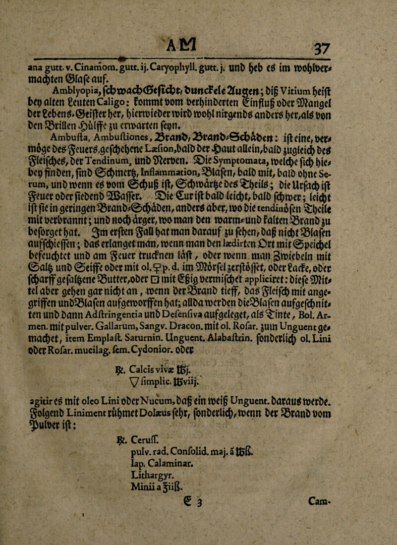 malten Olafe auf. Amblyopia, fcfc>X»ad?(Beftd?t, blincfele 2fugen; bi§ Vitium bcifl bep alten getiten Caligo; f ornmt bom »erbinberten Hinflug ober Mangel ber gebenS.Oeifter ber, bierwieber wirb wo|l nirgenbs anberö ber,als oon ben SBriüen #üljfe }u ermatten fepn. Ambufta, Ambuftioncs, 25ranb, 23f<Jttb'Sci)«bert: ift eine, bet* möge bes geuerö,gegebene L*fion,balb ber #aut allein,balb jugletcb be$ §leif(beö,berTendinum, imb Heroen, ©ie Symptomata, rodele fiel) bie* bep finben, finb ©cbmer|, Inflammation, 58lafen, balb mit, balb ohne Se¬ rum, unb wenn es »om ©cbu& ifl, ©cbwär|e Des Arbeite; bic Urfacb ijt $eueroberfiebenb(2Bajfer. ©ie €uriflbalb leicbt,balb fdjnoer; leiebt ijl fte in geringen 33ranb*©cbäben, anbers aber, wo bie tendinöfen ^hcilc mit öerbrannt; unb noch ärger, wo man ben watm*unb falten Söranb ju beforget bat. 3m er jten §all bat man barauf ju feben, bafjnicbt Olafen auffcbieffeti; baß erlanget man, wenn man ben laedirten Ort mit ©peicbel befeuchtet unb am §euer truefnen läft, ober wenn man gwiebeln mit ©al| unb ©eijfe ober mit ol. ^ p. d. im SOIörfel jerjlöffet, ober gaefe, ober febarff gefallene 35utfer,ober □ mit ©§ig »ermifdbet appliciret: biefe STOif^ telaber gebengarniebtan, wennbetSSranb tiejf, bas §lcifcb mit ange* griffen unbSMafcn aufgeworfen bat; aüba werben bieSßlafen aufgefebnit* ten Unbbann Adftringentia unb Defenfiva aufgeleget, als ^inte, Bol. Ar¬ men. mitpulver. Gallarum, Sangv. Dracon.mit ol. Rofar. JUtn Unguent ge< macbet, item Emplaft. Saturnin. Unguent. Alabailrin. fonbetlicb ol.Lini OberRofar.mucilag.fem.Cydonior.ObCP ^ 92. Calcisvivae ffij. y fimplic. tßviij. agitir es mit oleo Lini ober Nucum,ba§ ein weif} Unguent. barnus werbe, golgenb Liniment ruf>met Dolseus febr, fonberlicb,wenn ber Söranb Pom ^uloer ift: ^C. Cerulf. pulv. rad. Confolid. maj. a toß. lap. Calaminar. Lithargyr. Miniia jiiß. € 3 l Cam-