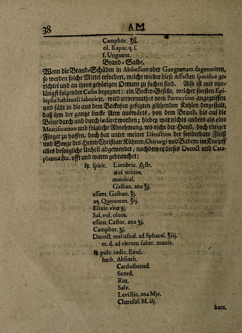 Camphor. fß. ol. Rapar. q. £ - •. f.Unguent. . , . * Söranö»@albe. CJBmn öic53wnb«©C^äDetl itt Abfceffum ob« Gangramam degenerirett, fo werben fol*e Mittel erforbert, wel*ewicDcr Diefe Affekten fpecifice ge* iiebtet unD an tEjten gehörigen öertem ju fu*cn finb. Sllfo ifi mir ol)n> längft folgcnber Cafus begegnet: ein ißeif er*<3efelle, voelc^et fonjten Epi- lepfia habituali laborirte, WirD WWCrmUthet ÖOttl Paroxyfmo angegriffen unö fällt in Die aus bemiöacfofen gefegten glitbenben Äofylen Dergeftalf, Daß ihm Der gan^e linefe 2trm auswärts, bon Dem $ranb, Die auf Die Söeinebut* unb Dur* tedirct worben; Rieben mar nichts anberS als eine Mortification unD folgli*e Slbnehmung, wo nicht her £anb, Do* einiger Finger ju hoffen, Do* bat. unter meiner Direktion Der fonberbare gleiß ' unD (Sorge Des cg)errnSbrtfiinn kühnen,chirurgi unDSÖaDern imÄneipff alles beforglicbe Unheil abgewenDet, na*Demet DiefeS Decoft unh Cata- plasma Sec. offt unh warm gebrau*et: ' ijt. fpirit. Lumbric.AU>-. -&ci urinos. matrical. Galban. ana^j. effent. Galban. ^j. / v ir ; : aq.Quctreefan. §ij. v Elixir. vitse 3j. Sal. vol. oleos. • t ^ ^ c(Tcnt.Caftor. ana 5j. Camphor. 5j. Dccoft. mei ufual. ad Sphaccl. %iij. m. d. ad vitrum fuber. munit. * ■ ■ ? 1)1. pul v. radic. Enul. herb. Abfinth. < Carduibened. Scord. Rut. - _ Salv. Leviftic.anaM;v. Cherefol. M. iij. bacc. j