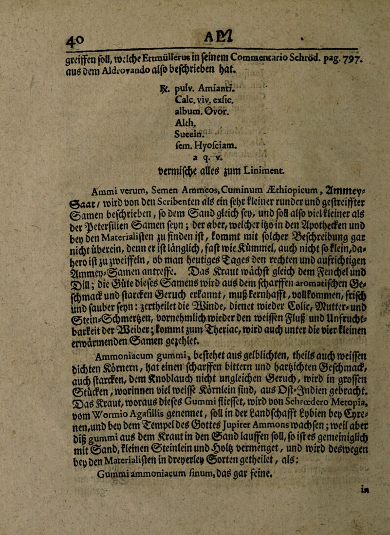 gtetffen foll, IDclC&eEttmüilerus in feinem Commeruario Schröd. pag. 797* DemAidroraadoalfobefc^riebcn l>nf* pulv. Amiantn Calc. viv. exfic. album. ©vor. Aich. Succin. fern. Hyofciam. a q. v. bettttifch« allcg jum Liniment. Ammi verum, Semen Ammeos»Cuminum /Ethiopicum, 2lttttttey* €te«t / voitb bon Den Scribenten alg cm fet)c f Iciner runDer unD geflrei ffter ©amen betrieben, fo Dem ©auD gleich fei), unbfoQ alfo biel Heiner als Dev ietevfilien ©amen fetjn; Der aber, melier ifco in Den Slpotbetfen unD bei) Den Materialien juftnDentjt, fommt mit folget $8efchreibung gar ni$t fiberein, Denn er ifi länglich, fafb wie Äiimnief, auch nicht foflein,Da< bero ift ju jweiffeln, ob man fjeutigcö ^ages Den rechten unD aufrichtigen 21mmei>»©amcn an treffe, ©ag Äraut ibächff gleich Dem Fenchel unD S)iU; öie ©fite Diefeg ©ameng wirb aug Dem fcharffen aromadfhen ®t* fehmaef unD ff arcf en ©erud) erfannt, mufffernl>afft,bollfommen,frijth unD fauber fepn: jertbeilet Die 2üinDe, Dienet tbieber €olic,9)tatfer*unb ©tein*©chmerhen, bornebmlich tbieber Den tbeiffen §lu|? unD Unfrucht« barfeit Der SEBeiber; fommt jum 3:beriac, n>irD auch unter Die bier f leinen enoarmenDen ©amen gejclffet. Ammoniacum gummi» befielet auögefblid^fcn, tfjeilg auch voeiffett Dichten Römern, hat einen fcharffen bittern unD harschten ©efehmaef, auih ffarefen, Dem Knoblauch nicht ungleichen ©erudb, mirb in groffen ©tfufen,voorinnen bteltoeiffe Hörnlein ftnb, aug Ofl*3fnDtcn gebraut, ©aö Äraut, vooraug Dtefeg Gummi ffieffet, toirD bon Schroedero Metopia, uom Wormio AgaftUis genennet, foll in Der Sanbffhafft Cpbien bei) Sure# nen,unD bei) Dem Tempel Dcg ©otteg Jupiter Ammons toachfen; weil aber big gummi aug Dem Ärautin Den ©anD lauffen foll, fo iffeg gemeiniglich mit ©anD,f leinen ©teinlein unD £olh bermenget, unD tbirD Degtbegen bep Den Materialien in Dreierlei» ©orten getf>eilet, alg: Gummi ammoniacum finum, Dag gar feine. »v! *