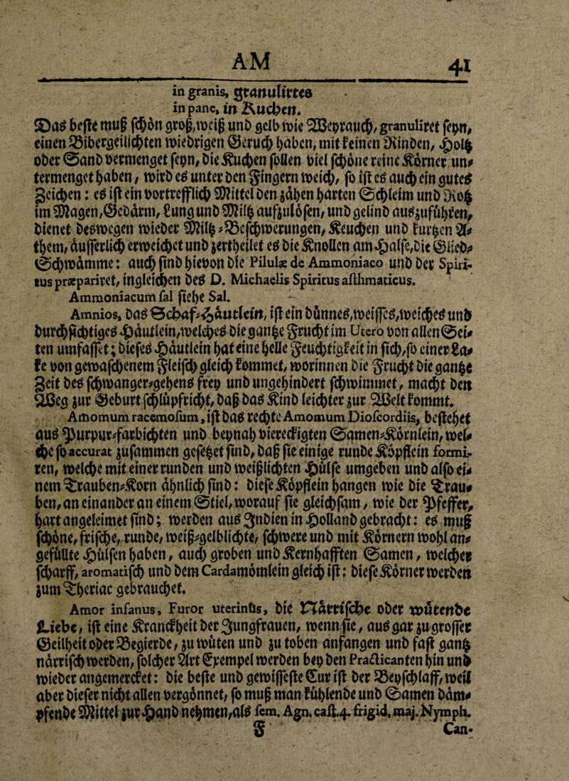 »i i »■■ ■■ .. . .. m.mm*m, in granis, gtrtttultma inpane,w&ucbe». ©äs befte mu§ fc^ort gro&toeif} unb gelb tote 2ßtoMu#,granuliret fepn, einen 23ibergeilicbten totebeigen ©eruch hoben, mit feinen üiinben, #01$ ober ©anb »ermenget fcpn, bie Sueben feilen »iel fchöne reine Körner un# termenget hoben, toirb es unter ben gtngern weich, fo ift eg auch ein guteg Reichen j «g ift ein »ortrefflicb Mittel ben jdtjen barten ©chletm unb fKo| im Etagen,©ebdrm, Sungunb SDfilfs oufitilöfen, unb gelinb ousjuftthren, bienet besroegen toieber 3)lilb/$Bcfcbmerungen,£eucbett unb furhenä* tbem, dufferlkb erweichet unb jertbeilet es bie Knollen am^)alfe,bte ©lieb# ©d)Wämmc: autb ftnb biebon bie Pilula: de Ammoniaco unb bet Spiri¬ tus prsepariret, ingletcbctt bes D. Michaelis Spiritus ailhmaticus. Ammoniacumfal fief)€ Sal. Amnios, Das Scbaf^autleüt, ift ein bünneg,toeiffeg,toeicbes unb burebfidttigeg 4)dutlein,weiches bieganbe gruebt im Utero oonallen©ei* ten umfaffet; biefeß #dutletn bat eine belle geuchtiafeit in ftcb,fo einer Za* f e »on getoafebenem ftleifd) gleich fommet, worinnen bie gruebt bie ganb« geit bes fcbtoanger#gebens freu unb ungebinbert fcbtoimmet, macht bett Stßeg jur Geburt fcblitpfrtcbt, bajj bas Äinb leichter jur <2Beltfommt. Artiomum racemofum, ift baß rechte Amotnum Diofcordiis, bi'ftc!)<t aus ^urpur^farbiebten unb bepnab »iereefigten ©qmen#£örnlein, roeU dtefoaccurat jufammen gefegt ftnb,baf? fte einige runbe Äöpflein formi.- ten, welche mit einer runben unb weijjlicbtcn ^jülfc umgeben unb alfo ei* nem ?:rauben^orn ähnlich ftnb: biefe Äöpflein bangen toie bie $rau# ben,aneinanbcran einem ©fiel, worauf fte gleicbfam, toie ber Pfeffer, bartangeleimetfinb; werben aus 3nbien in £>ollunb gebracht: es muff fchöne, ff ifhe, runbe, toeifj#gelblicbte, febtoere unb mit Äörnern toobl an# gefüllte hülfen haben, auch groben unb Äernbafften ©amen, welche« fdjarff, aromatifcb unb bem Cardamömletn gleich iß • biefe Körner werbet» jnm^bewae gebrauchet. Amor infanus, Furor uterinüs, bte Vlattifibe ober VOUtertbe JLiebc, ift eine ßranef beit ber Jungfrauen, wenn fte, aus gar jugroffee ©eilbeitoberSSegterbe/ }u wüten unb ju toben anfangen unb faft ganfc ndrtifcb werben, folget 2lrt Simpel werben be» ben Prafticanten bin unb toieber attgemerefet: bie befie unb gewiffefteSur ift ber löepfcblaff, weil aber biefer nicht allen »ergönnet, fo muff man füblenbe unb ©amen bdm* pfenbe Mittel iur^anb nehmen,als fem. Agn, calt.4. frigid, maj. Nymph. § ' ' ' Can-