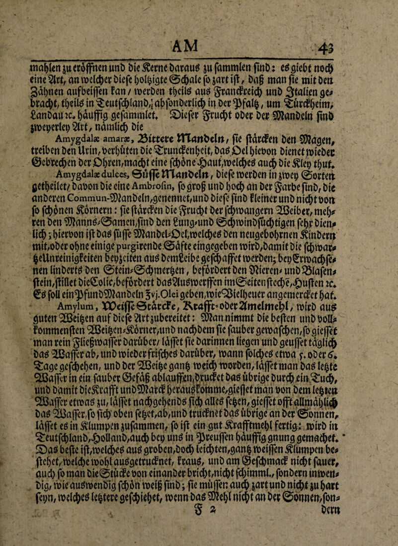 mahlen ju «öffnen unb bie &erne baraus ju fammlen finb: es giebt nod) eine 2lrt, cm welcher biefe borgte ©cbale fo ja« tft, baß man jte mit ben gähnen aufbeijfen fan / werben tbciis aus grandreicb unb Italien ge» bracht» tbeiis in $ eutfcblanb,;abfonberlich in Der $>falb, um ^ürdbeim, £anbau tc. bäujftg gefammlet, ©iefer gruebt ober ber SJianbeln finb jweperley 2lrt , nämlich bte Amygdai* amar*, bittere iTIcmbelrt, fte jidrden ben Sftagen, treiben ben Urin, bereuten bte ^rundenbeit, basöel biebon bienet wiebec ©cbrec&en ber Obren,macht eine feböne efjauhwelcheS auch bie $ley tbuf. Amygdalse dulces, ©ufle ITiaitbclit, biefe werben in jwep ©orten jetbeilet/ babon bie eine Ambrofin, fo groß unb [>od> an ber garbe ftnb, bie anberen Commun-3)ianbeIn,genennet,unb biefe ftnb Heiner unb nicht bon fo fchönen Körnern: fte jidrden bie Frucht ber l'chwangern Leiber, meb* ren ben SSJiannS^amemjtnb ben guttgmnb ©cbwinbjucbttgen febrbien# lidß ;bterbon ijt bas fujfe SJianbehDebwelcbes ben neugebobrnen Ambern mit,ober ohne einige purgirenbe.@äfte etngegeben wirb,bamit bie febwar» beUnreinigfeiten bereiten aus bemßeibe gefchaffet werben^ beoSrwadbfe# nen linberts ben <Steiw<2>cbmer&en, beförbert ben tftierem unb iöiafen^ ftein,füllet btc£oitc,beförbert bas2luswcrjfcn im@eifcnjte^e,^)ufien tc. (SSfoll etn^>funbSOianbeln fvj.Olei geben,wie^ßietbeuer angemerdetbaf. Amylum, XOeiflcStätcFe, Ktafft’ ober 2lmelntet>l, wirb aus guten '2Bei%cn auf biefe 2lrt jubereitet: SJtan nimmt bte bejien unb Poll« ~ fommenflen (2Beihen4förner,unb naebbem jte faubergewafcben,fogieffet man rein giießwaffer Darüber/ Idjfet fie barinnen liegen unb geuffet täglich bas 2JBaffcr ab, unb wteberfrifcbeS barüber, wann fblct>eö etwa y. ober 6. S£age gegeben, unb ber 'üßeifje gan£ weich worben, Idjfet man baS lebte Sßajfet tn ein fauber ©efäß ab(aujfen,brucfet bas übrige burebein^ueb, unb bamtt bieivt’ajft unbSDJattf berauöEomme,giejjetman oon bem lebten SCBajfer etwas ju, Idjfet nachgebcnbs ftdb alles feiert, giejfet'oft allmählich bas 933a jfer,fo fiel) oben feb«t,ab,unb trudnetbas übrige an ber (Sonnen, Idjfet es in klumpen jufammen, fo ifi ein gut Ärafftmebl fertig: wirb itt 5:eutfcblanb,£oUanb,aucb bey uns tn ‘■JJreujfen bäujfig gnung gemachet. * ©as bejie iji,welches aus groben,bod) leichten,ganb meiffen klumpen be# jiebet, welche wobtauSgetrudnef, fraus, unb am ©efehmad nicht fauer, aud) fo man bie@tüde »on etnanber brid)t,nicht fchimml., fonbern tnwen* big, tote auSwenblg fchött weiß finb; jte müjfen aud) jartunb nicht ju hart feyn, welches lebtere gefebiebet, wenn bas SKebi nicht an ber (Sonnen,fon* 5 » bem