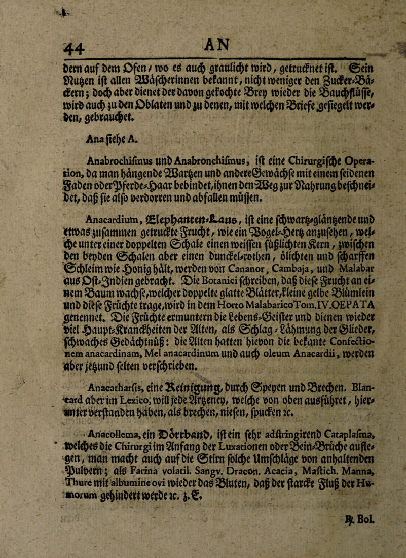 bern auf Dem Ofen / roo eö auch grauliche wirb, gctrucfnet ift. ©ein Siu^en ijt allen SBJäfe&etinnen befannt, nicht weniger ben 3ucfer<58ä* (feen; hoch aber bienet Der babon gef oebte 33rep lieber bie SBaudtfiifle, wirb auch au ben Oblaten unb }u Denen, mit melden Briefe .geregelt wer* bem gebrauten ■ ’ I ' Ana jjclj* A. . » ^ ^ Anabrochifmus unb Anabronchifmus, tfl eine Chirurgifche Opera- - tion, ba man bdngenbe 2Bar|en unb anbereöeroäcbfe mit einem feibenen gaben ober^feebe^aar bebinbet,ibnen benSBeg jue Nahrung befebnei* bet, bafj fte aifo berborren unb abfaUen tnujjen. * - Anacardiutn, %Zlepl}Mtctt*SLau&, tfl eine fd)U'ar(3«g[än|Cnöe tUlb V etmaö jufammen getruefte geuebt, n>ie ein <$ogeb.£>erb anjufeben, wel* ehe unter einer hoppelten ©cbale einen weiffen fürchten Äern, jroifeben ben bepben ©cbaleit aber einen bunefebrotben, öltcbfen unb febarffen ©cbleitnrote ^bonig hält, Werben non Cananor, Cambaja> unb Malabar aus OJLgnbien gebracht- Sie Botanfci febreiben, bajj btefe gruebtan ei# wem Sßaum waebfe,welcher hoppelte glatte 2Mdtter,f leine gelbe SSlimtleitt «nb biefe grüßte trage,»irb in bemHortoMalabaricoToin.IV.OEPATA genennet. Sie grftebte ermuntern bie £eben$*@ei|ter unb bienen wieber »iel Jg)aupfcÄramf beiten her Sillen, als ©cblag * £dbmung her ©lieber, fchwacbeö ©ebdcbtn&f}: bie Slltcn batten biebon bie befante Confeftio- nem anacardinam, Mel anacardinutn unb auch oleum Anacardii, toitbcn aber je&unb feiten berfchtieben. Anacatharfis, eine ÄettttgtMtg,burdb©pepen unb Q5re^en. Bian- *«atd aber tm Lexico; will jebe Slrbenep, welche bon oben ausfübwt, hier« unter berftanben baben, alö brechen, niefeit, fpucfeit jc. AnacoHema, ein 5Dortbftrt&, tfl Cl’rt febr adßringirenb Cataplafina, * welches bteChirargi im Slnfang her Luxationen ober5§eiw58röcbeaufle» gen, man macht auch auf bie ©tim foI<$e Umfrage bon anbaltenben ^Julbem; alp Farina volatil. Sangv. Dracon. Acacia, Mailich. Manna, Thure mit aibumine ovi voieber baö löluten, bajj her ftarefe glüh her Hu- :»orum gehinbertwerbew.