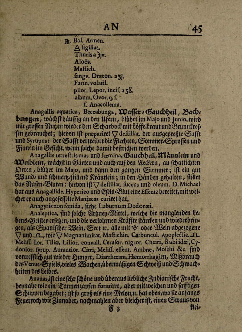 . AN jfc. Bol. Armen. A figillat. Thurisa^jr. Aloe«. Maftich. fangv. Dracon. a jj. Farin, volatil. piior. Lepor* incif. a 5ß, album. Ovor. q. f. ' f. Anacoiiema. Anagallis aquatica, Beccabunga, VC<xflet * (ßAUtbfyeil, 25 Adb* biwgert, wdcbltbdujfiganDen Ufern/ blühet im Majo unD Junio,wirD mit groffen $)}u§en lieber Den ©cbarbocE mit Soffelfraut unD33runnfref* fengebrauchet; ^iet>on i|t prspadretVdeßiilac. Der ausgepreßte©afft unD Syrupus: Der ©afft vertreibet bie gleiten, ©ommer*©projfen unD ginnen im ©ejicbt wenn folc^e Damit betrieben roerDen. Anagaüis terreftrismas UUDfamina,(Bteucbbril> tn&IUt.lctft Uttt) XX>etbleitt, wdcbft in ©arten unD auch auf Den SlecFern, an febattiebten £)rtctt/ blühet im Majo, unD Dann Den ganzen ©ommer; ifl ein gut SBunD* unD febmer^flillenb Kräutlein; in Den $dnben gehalten, fWlet Daö Sftafen^luten: ^>ict>0n ifl \7 <ieftillat. fuccus unD oleum. D. Michael bat aus Anagalüde. Hyperico unD Sfels*2>lut eine Effentz bereitet/mit mU eher er auch angefeffelte Manjacas curiret bat* Anagyris non foetida, jtebC Laburnum Dodonsei. Analeptica, flnbfolcbe 2lrhnei)*9JJittel, welche Die manglenben £e* bens*©d jter erfefcen/ unD Die ^erfahrnen 3vrdffte jidrcFen unD roieDerbrin* gen, atö ©panifeber 2ßein/@ecnc* alle mit ^ ober 2ßetn abgejogene V UnD JL, wie Magnanimitat. Maftichin. Carbuncul. Apople&ic. >-fL MelilT. flor. Tilias, Lilior. convali. Cerafor. nigror. Cheiri, Rubiidasi,Cy- donior. fyrup. Aurantior. Citri, Meliff. effent. Ambras, Mofchi &c. ftnD vortrefflicbgutmieDer junget/ Diarrhceam,H*morrhagien/ SWißbraud) DesVenus-@pielS/Vieles SEBacben,übermäßigen ©cbwetß unD©cbwacb* beiten Des Seiber Ananas,ijt eine febr feböne unD überaus liebliche ^nDtanifdbe gruebf/ beinahe wie em bannen japfen formiret/ aber mit weichen unD fajftigen ©ebuppen begabet; ifl fo großtstlS eine 9D?efon,tu bat oben/wo fie anfangs geuerrotb wie Sinnober/ tiacbmabfen aber bleicher tfl/ einen ©traus von g 3 tlei*