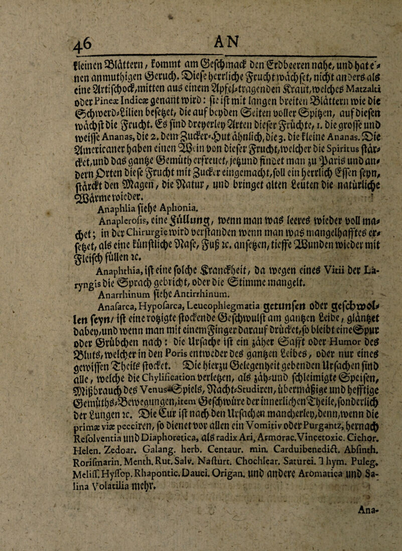 {leinen 2Mättcrn / fommt am©efchmatf Den ScDbeecen nahe, unb hate* nen anmutigen ©crud). ©iefe herrliche fjrucht wächfef, ntiht anberS «lg eine Slrtifchocf,mitten aus einem Slpfchtragcnben ^!raüt, welches Matzalu ober Pinea Indica genant wirb: fie ift mit langen breiten ^Blättern wie Die @chwerb*£tlten befe^et, Die auf bepben ©eiten polier ©pi^en, aufbiefeit voächf Die gruefct. €s finb Dreierlei; SJrten biefer grüchte,1. biegrofle unb roetfic Ananas, Die 2. Dem ,?Ulfa''>V)Ut ähnlich, bie3. bte f leine Ananas. Sic Slmcrtcaner haben einen 25t in Den biefer grucht,welcher Die Spiritus (tat« cbet,unb bas ganfje ©emütl) erfreuet, fe^unb f ncet man ju jJJaris unb an* bern Orten biefe §rud)t mit Stufte eiugemacht/foll ein herrlich €fen fepn, Mwft ben Magen, bieffatur, unb bringet alten fieuten Die natürliche cjßärmc wieber. •.! Anaphlia fiel)? Aphonia. Anapierofts, eine Nullung, wenn man was leeres wieber ooll ma* ^het; in btt Chirurgie wirb oerftanben wenn man was mangelhaftes er* jl'het, als eine bünftlic^e 9}afe, gu|? je. anfegen, tiefe ‘üßunben wieber mit glcifch füllen jc. Anapluhia, if eine fold)e frantfheit, ba wegen eines Vidi ber La¬ ryngis bie ©pcach gebricht, ober bie ©timme mangelt, Anarrhinum ftel)e Antirrhinum. Anafarca, Hypofarca, Leucophiegmatia gettmfett Ober gefchtDbl* Utt feytte if eine roijigte jtoefenbe ©cfd)wulfi: am ganzen £eibe, glänzt babep,unb wenn man mit einemginger barauf Drüctctfo bleibt eitie®puc ober ©rübchen nach: bte Urfache ifl ein jäher ©aff ober Humor bcS Sölnts, welcher in ben Poris entweber bes ganzen Seibes, ober nur eines gewtfen Thetis flotfet. ©ie hterju ©elegenheit gebenben Urfachen fmb alle, welche biechyliEcarionperlenen, als jähmnb fchleimigte©peifen, 9)li|jbrauch beö Venusa©pielS, SftachriStudircn, übermäßige unb heftige ©emüths*58cwcgungen,item ©efchwüreberinnerli$cn^heile,fonberiith ber jungen jc. ©te Sur ifl nach ben Urfacl>en mand>erlcp;bemi,wenn bie prim» via pecciren, fo Dienet Por allen ein Vomitiv ober Purgantz, hernach Refolventia unb Diaphorctica, alS radix Ari, Ätmorac.Vincetoxic. Cichor. Helen. Zedoar. Galang. herb. Centaur, mia Carduibenedift. Abfinth. Rorifmarin. Menth.Rut.Salv. Nafturt. Chochlear. Saturei. 1 hym. Puleg. Meint. Hyiiop. Rhapontic. Dauci. Qrigan. ttltb (UtDeVC Aromatica unb Sa- Iina Volatilia mehr. Ana-