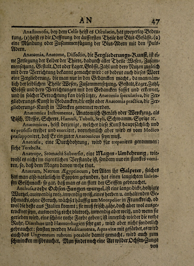 Anaftomofis, bei) Dctll Celfo bctfl Cg Ofculatio, l)atjWCI)Cr!ci) 58eDeu* tung, (i) bei jl eg Die jDcpung Der duffer jten ^ibeile Der S$lüt*©efdjfe, (2) eine SJlünbung oDer gufammenfügung Der 58lut*2(Dern mit Den ^uis» SlDern. . • v Anatomia, Anatome, DilTeßio, Die 3erg(tebmtttg8'KltltfI, ift et* ne gerlegung Der Seiber Der ^biere, DaDurcb aller ^beile 3Befeti, 3ufam* menfe|ung, ©eplt/Ort oDer Sager/Öröpgabl unD Dero SPt^en jualeicb mit Dero Verrichtung befannt gemacht wirb; cs bcDeut auch Diefes VSort einegerglieDerung, Die man nur in Den ©cbanden mad)t, bamanndm* lieb Der leiblichen ^beiie 2Befen, gufammenfebungr ©eplt,Säger,3abb ©röffe unD Dero Verrichtungen mit Den ©eDatiden faffet unD erfennet, imD in foldjer Betrachtung f an Diefe lebte, Anatomia fpeculativa,bie 3er# glieberungs*5\unft in ©eband en,Die erfte aber Anatomia pra£tica,bie §er* glieberungs^uitft in 2Berden genennet werben. Anatomica infttumenta, Slnatomifch ©erdtb ober VSetdjeug, als &fch, SKejfer, @d)eere, Hamuli, Tubuli, Styli, @d)wamm, ©ptÜK ic. Anatomicus, betfi Derjenige, welcher DiefeÄunjl bauptfdd)lieh unD exprofeffo treibet unD exerciret, sornebmlich aber wirb es bom Medico j>rsefupponiret,Da§ Sr ein guter Anatomicus fepnmuj?. Anatrefis, eine ^Durchbohrung, wirb für trepaniren genommen; fiebe Terebelk. Anatrope, Stomachi Subverßd, eine ITT treten«UfllfctH'UttCJ, WtC* Wohles nicht im eigentlichen‘Serpnbe ifl, fonDerr» nur ein jiardeS vomi- ren, fo, baß Dem Klagen Dabon webe tbut. Anatrum, Natrum /Egyptiacum, Dcr$ltfCll ibt ÖnlpetCV, fofdjcS hat man alfo natürlich in Sgppten gefunben, bat einen laugtchten lixivio- p ©efchmatf/ fo gar, baß man es an jlatt Der @eiffen gebrauchet, Anchufa,rorhe €>cl'’fcrt'5iinscn=x»m-t5cl,iftetne lange/bide,bQl|tgte V3urhel,auSwenDigrotb,tnwenbig weiß,eines herben u. anbaltenDen @e# fchmad s,obne ©mich, wdchfet bdufftg um Montpelier in $randreic&, ob wol Die befle aus Stalten Eommt; fie muß frifd),jähe,Doch aber wol audge* trodnet fepn, auSwcnbig recht blutrotb, inwenDig aber weif, unD wenn jte gerieben wirb, eine feböne rotbe garbe geben; tfi innerlich VbieDer Die rofbe £Kul)C,DiarrhaeunD Hxmorrhagien febegut, wirb aber nicht fonDerlid) gebrauchet: fonften werben Medicamenta, Aqua vits mit gefdrbet,es wirb Ölich DaS Ungventum rubrum potabile Damit gemacht, WltD auch JUW fchminden mißbrauchet, SSlgnfi'nDet noch eine ^rtwiiDerjDchf^Sunge