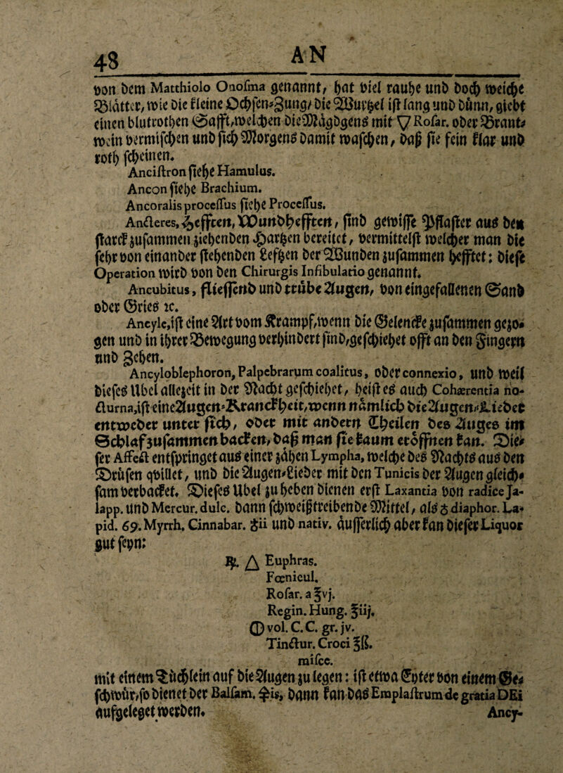 4S ' ■■■*■■■ 1 1 ■ -. ... i , Dort Dem Matthiolo Oaofma genannt, (jat fetel rau^e unb bocfr weic&e Sölattcr, wie Die Heine Dcf>fen*3ung/ Die i(t fang unb bönn, gicbt einen btutrott>en (Salft^melcben bieSKdgögen^ tritt y Rofar. ober Sßrant* wdnbermifc^enunbjic^^orgen^Damit n>afcl;en, Daß fte fein flar unb rotf> fc&cinetu Anciftron jie^e Hamulus. Anconftei)e Brachium. Ancoraiis proceffus jtcl)e Proceflus. Anderes, Refften, Xüuiib^efftert, finb gemiffe ^flajiet auß btt (täte? jufammen jiebenben Margen bereitet, wrmittelfl welker man bit fd)tüoneinartbet ftebenben gefgen DerSßunben jufammen äfftet: biefe Operation tttttb ÜOU ben Chirurgis Infibulatio genannt. Ancubitus, füeflcub un b trübe 2lugeu, bon eingefallenen 0an!> ober ©rieß ic.  ’ : -; K:. ;f . Aneyle.ijl eine 2frt bom £rampf,wenn Die ©elenife jufammen gejo» gen unb in tbrer Bewegung perbinbert|mb,gefc&iebet offt an ben gingepit tmb geben. ' Ancyloblephoron, Palpebrarjim coalicus, Obetconnexio, unb Weil biefeß Übel allejcit in bet 9lacl)t gefebieffet, helft cß auch Cohsrentia rio- fluma,tfi eine2t«gett»KrancF^£tt,wcnn itamlicJp bic2lugen,ijlü&eC «tttweber unter fiel), ober mit anbetn €l)dlen bes 3uge» int ©d?lafjufammen baefen, baß man fte taum eröffnen tan. Sie# fer Affeft entfpringetauß einer jähen Lympha, welche bes Sftacbtßaus ben ©rufen qbiüet, unb bie21ugen»£ieber mit ben Tunicis betrugen gleich# fam »erbatet, ©iefeß Übel ju beben bienen erfl Laxantia pon radiceja« lapp, unb Mercur. dulc. bann fcbfbeif}trcibenbe9)<tjffel/ alß <$ diaphor. La« pid. fip.Myrrh. Cinnabar. $ii unb nativ, flufjitlicb aber frtM biefet Liquor gut fepn: J}!. ^ Euphras. Fcenicul. Rofar. a %vj. Regin. Hung. fiij. 0 vol. C.C. gr.jv. Tindur. Croci §K# roifcc. mit einem^ftebteitt auf bie^ugenju legen: ifi etma Unter &on einem ©e# ftbmftrrfo bienet ber Balßun. $is, bann fan baß Eroplaftrumde gratia DEi «uföeleget »erben. Ancy.