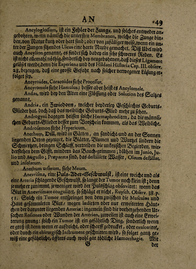 AncyloglolTum, ift ein Segler ber guitge, unb folchcs entweber atu gebobren, wenn nämlich bie unteren Membranen, welche Oie äunge bin* öen,bon Statur fur| ober hart finb; ober bou jufäüiger weife,mennein utu tee Der Sungen fi^enDeg Ulcus eine barte Starbe gemachet. ©iß übel wirb auch Ancyliongenannt,esfmbctjtchbabebeittfebrfchwere$ Dieben i|l nicht aUemabln6tbigrfonöerIicbbepneugebet)rneti,öagbiefeg Ligament gelüfct werbe,benn bte Experien« unb Des Hildani Hiftoria Cap, III obferr »S. bejeugen, baf? einegroffe ©efahr nach foicher öerwegencr 2äjfunaeri folget fep, ■ Ancyroides, Coracöides ft e f) C ProcelTu?. Ancyromele ftd)C Hamulus: beffer aber l)Cift e$ Ancylomele. Andas, wirb bei) ben Eliten eine gloffung ober Solution Des fSaföes genannt. Andtia, ein StDicborit, welcher bepberlep ©efcblcchts ©eburtö;* ©lieber hat/ hoch öa|j bas weibliche @eburts*@lieb mehr ju fehen. Androgyni bagegen heiffen foldhe Hermaphroditen, ba biemännß# chen @eburts*@lieber beffer jum ^Borfchein fornmen, als bas Stßeibliche, Androfemonftehe Hypericum. Anethum, sDiU, wirb in ©arten, an fanbichfamb an ber @onnen liegenben Orten gejeugef, bie glätter, Blumen unb 2Uur§ct linbern bie ©cbmerben, bringen ©d)laff, vertreiben bie unfeufchen iBcgtcrben, wie« berfteben bem ©ifft, minbern bas ^Bauchgrimmen; blühen im junioju- lionnbAUgufto; Pr*parata finb, bas deilillilte 2ßaljer, Olaim deftiUat. Unb infolatum.. Anethum urfinutn, ftC^C Mcum. Anevrifma, eilte Pulo=2lbet'<SefcI)töulfi, ift eine weiche unb als eine Arteria fchlagenbe ©efebmutjt, fo lange ber Tumor noch flcin ift; bemt je mehr er junimmt, jeweiliger wirb ber ^ulsfehlag obferviret: wenn ba« S5lut in Anevriimatc coaguliref, fofchldgt et nicht, Ruyfch. Obferv. 38. p. y i. ©Dich ein Tumor entfpringet bon bemjwifchen bie Mufculos unb Jbaut gefammleten 5Mut/ wegen kdirten ober nur erweiterten ^jdufa d)cn ber barunter liegenben Arten*: ingemcin ftnb bie borhergehenben Ur« • fachen Roftones ober 2Bunben ber Arterien, juweilen ift auch eine Srwxfr terunggnung: folcheinTumor ift ein gefährlich ©ing, fonberlich wen« ergrojj ift,benn wenn er aufbricht/ oberfcharffgebrutfet, ober exuicetiref, ober burch cinchirorgifch Inltrument gefcjbmttet) wirb, fo folget ganh ge* wifj eine gefährliche öffters auch wot>I gar töbliche Hsemorrhagie. 3)?if © ber