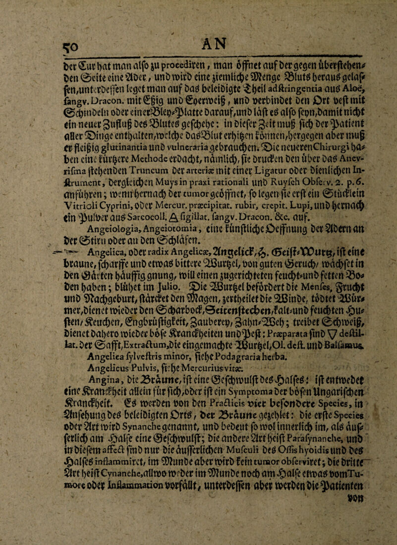 DetSutbatmanalfbiuprocediten, man öffnet auf bet gegen überleben# Den ©eite eine >2lDee, unb wirb eine jiemiic^e iKenge SölutSbetauSgelaf* jen,unt':tDe|fen leget man auf bas bcleiDigte ■Jljetl adftringentia aus Aloe, fangv.Dracon. mit€tiig uno&yerweif, unD nesbinbet Den Ott neflmit 0dytitOeln ober einetfölep^latte batauf,unb lü(i eS alfo fopn,Damit nidyf ein neues gnfhijj Des SStuteö gefdyeiye: in Diefet geit niuj; ftdy Des Patient «Bes Singe enthalten,welche DaSQMut crtji^en fönnen,lyetgegen abes rouf es fleißig glutinantia unD vulneraria gebrauchen. Sie neuesenchirurgi tya* Den eine f üv^ese Methode erbacbt, nömlidy, jte Druden Den übet Das Anev- rifma jtelyettben Truncum Des arteriae mit eines Ligatur ober Dienlichen In- firument, Dergleichen Muysin praxi rationali unb Ruyfch Obferv. 2. p.6. entführen; wenifijyemacb Der tumor geöffnet, fo legen fte esjVein ©tüdlein Vitrioli Cyprini, OÖCS Mercur.prtecipitat. rubir, crepit. Lupi, UllD bewach ein sPu!Uet auS Sareocoil.^figillat. fangv. Dracon. &c. auf. Angeiologia, Angeiotomia, citK f ÜtlftltdjC OcffnUlig Der ?lDetH Ult Der©tirnoberan Den©dyläfcn. Angetica, oDet radix Angeiic«, 2(nge(icF,^. (SetfLTÖDuttj, ifl eine braune, fdyar|fe unD etwas bittese ‘äBurpel, Dem guten Serudye wddyfet in Den (Süden bduffig gnung, will einen jugeridyteten feucbtmnD fetten 33o* Den haben; blühet im Jutio. Sie Kurbel befösDest Die Menfes, §rud>t unD Sftadygeburt, fldrdet Den $?agen, jertbeiiet Die diBinDe, tobtet 3ßüs* tuet,Dienet wieber Den @cbarbod,@eicmftecben,f altmnb feuchten epu? fbeii/geneben, gngbrüfHgfeit, gaubetep, galyw^Bely; tseibet ©chweijj. Dienet Dabeso wiebes böfe Ärandiyeiten uriD^efi; Praeparata jtnD V deflil- lat. Des @afft,Extra£lum,Dte eingemachte -2Burbe!,01. deft. utlD Balfanaus. Angeliea fylveftris minor, jtefycPodagrariaherba. Angelicus Pulvis, fflyeMercuriusvitse. Angina, Die braune,ift eine ©efehwulff öegJbalfeS: ifientwebet eine Ärandlycit allein füs ftdy,ober ifi ein Symptoma Des bö jen Ungarifdyen .frandbeif. €s werben Don Den Praflicis riet befonDete Species, in SfnfebttitgbeS beleiDigten DrtS, Des 3r«nrte gejelylet: Die esftc Species ober 2trf misD Synanche genannt, unD bebeut forool innerlich im, als auf* ferlidyam #atfe eine ©efebwuljt; Die anbere 21tt lyetft Parafynanche, unD in biefetn affeft fraD nut bieduffcrlidyen Mufculi DeSOifishyoidisunD Des #alfes inflammiset, int $5JuttDe aberwirb fein tumor obferviset; Die Dritte“ Sftt beifiCynanthe.aÜiDO webet im SUJunbe nod) am dpalfe etwas DomTu- moreobes inflammation Dosfüiit, «ntetbejfen aber wetben Die Patienten