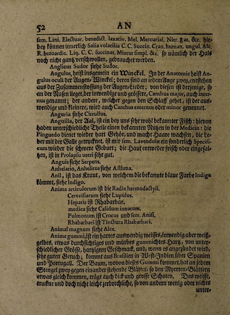 fem.Lini. Ele&uar. benedift. laxativ. Mel. Mercurial. Nitr.Jat. &c. btC* bep f onttCtl innerlich Saliavolatilia C. C. Succin. Cran. human, ungul. Ale. R.bezoardic. Liq. C, C. fuccinat, Mixtur fimpl. &c. fo ndinlicb bet «£)altf noch nicht san^ berpbwollen, gebrauchet werben* Anglicus Sudor pebe Suaor. Angulus, beip tn^getnem ein XJPmcfei. bet Anatomie beip An- gulus oculi bet Stugen^^BtncEel; beten finb an tebemSlHge pep, entfielen bet Bufnmmenpoflung bet 2Jugen4tebet; bonbiefen ipberjentge, fo <m bet Sßafen lieget,bet tnwenbrge unb groffere, Gmthus major, auch inter¬ nus genannt; bet anbete, welket gegen ben Schlaff gebet, tpberau^ wenbige unb f leinete, wirb auch Canthus extemus ober minor genennet Anguria pebe Citrullus. Anguilla» bet 2fal, ip ein bet) un£ febrwobt beFannter gifcb: biebon haben unterfcbiebliche ^eile einen bef annten Stufen in bet Median: Die Pinguedo bienet wieber bn« ©ebor, unb macht #aare waebfen, bie £e* bet mit bet ©alle getrucFnet, ipmit fern. Lavendukein fonberlicb Spedfi- cummiebet bie febwere ©ebutt; bie $autentweberfrifeh ober eingefal* $en, ip in Prolapfu uteri fc^t gut* Anguispel)e Serpens. Anhelatio, Anlielitusftebe AlHima. Anii» ip basÄraut, bon meicbem bie beFannte blaue gatbeindig© fdmmt, ftebe Indigo. # ' v ^ ^ jy Anima articulorum ip bie Radix hermodadyli. Cerevifiarum pebe Lupulus. Hepads tp 9\bubatbat, medica pebe Caliduminnatum. ~ Pulmonum ipCrocus unb fern. Anifi. Rhabarbari ip Tin&ura Rhabarbari. Animal magnum pebe Alce* Anime gummUp ein b<wte£ au^wenbig weiffe$,inmenbig aber wei§* gelbes, etwas burebftebtiges unb mürbes gummicbtes#arh, bon unter* febiebiiebet ©roffe, barfctgten ©efcbmacE, unb, wenn es angejunbet wirb, febtguten ©erueb; Fommt auSBrafilien in 3Bep*3nbien übet Spanien unb ^örtugall* S)et Q?aum,mobon biefes Gummi fommct,bat an jebem Stengel jwepgegen einanbet pebenbe 95!&tet, fo ben ^prrten^ldttern etwas gleich Fommen, trägt auch bicFunb groffe @<3>oten. $DaS weiffe, ttuefne unb hoch nicht leicht jerbrechlicH fwon anbetn wenig ober nichts untere