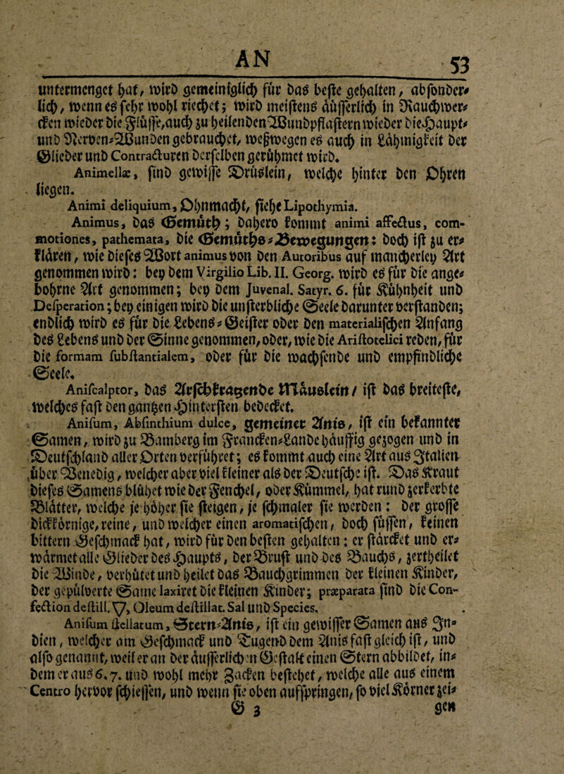 untermenget hat, wirb gemeiniglich für böö beflc geilten, abfonber# lieh, wennesfe[)F wohl riechet; wirb meiftens äüfferlich in JKauchwer* (fen wieber bic $!üj|e,auch ju heilenbenQBunbpflajtetnwieber Diedjaupt# unb $teroen*:2BunDen gebrauchet, weswegen es auch in £äj)wigfeit brr ©lieber unb Contraduren berfdben gerühmet wirb. Animeii«, finb gcwijje ©rüsiein, welche hinter ben O^ren - liegen. Animi deliquium, Ohnmacht, fteljeLipothymia. Animus, DaS Daljcro fonimt animi affedus, com- motiones, pathemata, bic Cßemntho#«öeweguiigett: Doch ift ju er# flären, wie biefes 2Bort animus oon ben Autonbus auf mancherlei^ 2lrt genommen wirb: bei? bem Virgiiio Lib. II. Georg, wirb es für bic ange* bohtne 2ltt genommen; bep Dem Juvenal. Satyr. 6. für Kühnheit unb Defperation; bep einigen wirb bie unterbliebe ©eele barunter berftanben; enblich wirb cs für bie gebenS* ©elfter ober ben materialif<hen Slnfang beS gebens unb ber ©inne genommen, ober, wte bie Anftotelici reben, für bie formam fubftantiaiem, ober für bie wachfenbe unb enipf iiMid}C ©eele. ' Anifcaiptor, bas 2lrfch£rat;etibe ITCauslcttt / ift bas breitcjtc, welches fafi Den ganzen .jpinterjten bebeefet. Anifum, Abfinthium dulce, gemeiner 21ttiö , ift ein befanntet ©amen, wirb ju SSatnberg im Sran<fen#ganbebäuffig gejogen unb in ©eutfd)lanb aller Orten »erführet; esfommt auch eine 21rt aus Italien .über beliebig, welcher aber oiel Eieiner als ber ©eutfehe ift. ©as ftraut biefes ©amens blühet wie ber Seuche!, ober Kümmel, hat runb jerferbte Sßldtter, welche je hoher fee fietgen, je fchmaler fie werben: ber groffe bi<fiörntge, reine, unb welcher einen aromatifchen, Doch füllen, feinen bittern ©efebmatf pat, wirb für ben heften gehalten: er jtärefet unb er# wärmet alle ©lieber Des Haupts, berQ3ruft unb Des Rauchs, jertpeilet bie 2üinbe, oerhütet unb heilet bas ^Bauchgrimmen ber f leinen Äinber, ber gepüloerte («Dame laxiret bie fleinen Äinber; praeparata finb bteCon- fedion de füll. y, Oleum dellillat. Sal uuDSpecies. Anifum iieliatum,0tem''2(n«8, ift ein geroiffer ©amen aus Qn» bien, welcher am ©efehmaef unb 'iugenbbem Slnisfajtgleich ift, unb alfo genannt, weil er an ber äu jferficb n ©eftalt einen intern abbilbef, in# bem er aus 6.7. üuD wohl mehr gaefen beftehef, welche alle aus einem ■ Centro heroor fchieffen, unb wenn fie oben auffprmgen, fo oielÄörner jei* © 3 fle»