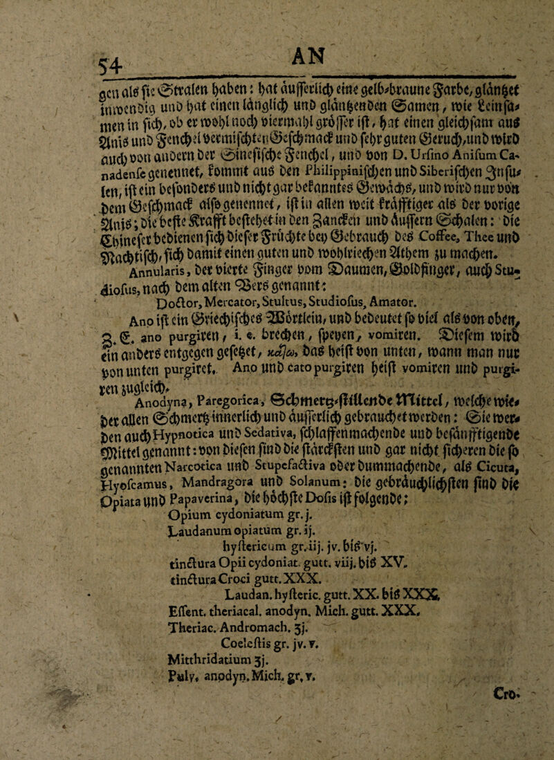 S4 «cn alö flc ©traten t>aben: l>at dujfcrUcbeine gelbbraune garbc, glanzet invoenDtg unb t>at einen IdngltcJ) unb gldn|enöen ©amen, wie teinfa* men in ftd>, ob w# nod) »termaljl größer ift, bat einen gletcbfam aus $lnis unö 5en$elbetmtfd)ten©eft|macE unb fet)r guten @eru$,unb wirb aitdjöonauOcrnber ©inefifd)£ tjencbel , unb t)on D. Urfino Anifum Ca- nadenfegcnemiet, fomtttt aus Den Philippinifd;en unb Sibciifd)en 3[i fu* len, iflein befonbers unb ni^tgar bekanntes @emdd$, unb wirb nur obn bem Öcfd)mad alfegencnnct, iflin allen mcit frafftiger als berborige Slnib l Dtebcfie Ärafft befielet in Den gamfeii unb duffern ©cfralen: bte £binefctfrcbienenfi<$bieferSrftd)tebcb@cbraud> beö Coffee, Theeunb «jacbtifd)'f^ öamit einen guten unb rooblricdjen ’2lti)em ju machen. AnnuUtis, betbierte Ringer bom ©aunjemSSblDftuger, auc&Stu» diofus,nach bemalten «Sers genannte Do£lor, Meicator, Stultus, Studiofus, Amator. Ano ift ein ®vied)ifdKü SSBörtlein, unb bebcutet f© bief alt! bon oben, 3. <£. ano purgiren / ». «. beeren, fpeyen, vomiren. SDiefent tbirö einanberöentgegengefegt, no]a, bat! betfibon unten, mann man nuc bon unten purgiret,. Ano unb catopurgiren f>eift yomiren unb putgi- ren jugleid)» Anodyna, Paregorica, 6cbmerg<fliUcrtbe tTTtttcl, mel#e mt<< betaBen ©ct)rtKdjinnerlid)unb äufjcclicb gcbraud)etmcrben: ©iemer« Di’naud)Hypnotica unb Sedativa, fd)laffenmad)enbe unb befdn|ftigenbe gjlittelgenannt;bpn biefen ftnbbie fidrtfflen unb gar nicht fieberen bie fo genannten Natcotica unb StupefaiHva ©berbummacbenbe, alt! Cicuta, Hyofcamus, Mandragora unb Solanum: bie gebrdudjiichjten Jtnb bl« Opiatannb Papaverina, bieböcbfteDofis iflfolgenbe; Opium eydoniatum gr.j. JLaudanum opiatum gr. ij. hyfkricum gr.iij. jv. bfä'vj. tin£lura Opii eydoniat. gutt. yiij. bi£ XV* dnfluraCroci gutt. XXX. Laudan. hyfteric. gutt. XX. bi$ XXX Effent. theriacal. anodyn. Mich. gutt. XXX« Theriac. Andromach. 3j. ^ Coeleftis gr. jv. v. Mitthridatium 3j. P»ly« anodyn. Mich, gr, r. . ' - Crö. / f