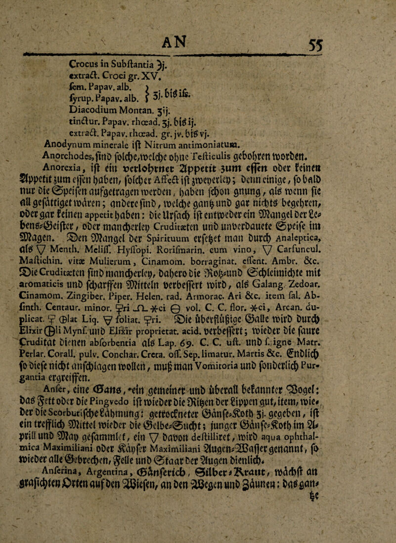/ •Häm 55 Crocus in Subftantia }j. cxtraft. Croci gr. XV» fern.Fapav.alb. > . ,.w iyrup. Papav. alb. $ Diacodium Montan, jij. tin&ur. Papav. rhoead. 5j. biS ij. extraft. Papav. rhoead. gr. jv. biS vj. 'V* Anodynum minerale ifl Nitrum antimoniatura. Anorchodes,ftttD fölcf)e,U>clci)C ol)ttc Tefticüiis gcbol)rett tUOrbem Anorexia, ifl ein verlohntet 2fppetit $um eflm ober feine» Sfppetit $um effen f>aben^ folcher Affe& ifl jwepetleb; Denn einige, fo halb nur Die (Speijln aufgetragen tnerbenf haben fehon gnung, als rnenn jtc nttgefdtrigetmdren; anbereftnb, welchegan^unb gar nichts begehren, ober gar feinen appetit haben; Die Urfadb ifl en Weber ein SKangel Der 2e* bens*@ei jlcr, ober mancherlei; Cruditaetcn unb unoerbauete ©peife im ©lagen. ©en Mangel Der Spirituum eiferet man burch Analcptica, ntS V Menth. MciifT. Hyflopi. Rorifmarin. eum vino, y Carfuncul. Maftichin. vitsc Mulierum, Cinamom. borraginat. effent. Ambr. &c. ©ieCruduaetcn fuibmancherlcivbabero Die iKo^unb ©cblennichte mit aromaticis unb febarffen Mitteln oerbeffert wirb, als Galang Zedoar. Cinamom. Zingiber. Piper. Helen, rad. Artnorac. Ari &c. item fal. Ab- finth. Centaur, minor. ^ri _TL-)fci © vol. C. C. flor. Arcan. du- plicat. *j? 0lat Liq. y foliat. Ej?ri. ©ie iiberfiüftige ©alle wirb Durch Elixir01iMyn£ unb EJixir proprietat. acid. Oerbeflfert; VDicbcr bie faurt f ruditat bienen abforbentia als Lap. 69. C. C. uft. unb f. igne Matr. Perlar. Corall. pulv. Conchar. Crcra. off.Sep.limatur. Mards &c. ®ttblid[) fo biefe nicht anfchlagen wollen, muf? man Vomitoria unb fonberlich Pur- ganda ergreiffen. Anfer, eine <B<xm,*ein gemeiner unb üheraü befannfer ^Öogel: bas gett ober Die Pingvedo ifl wieber bie fKt^cn Der Sippen gut/ item, wie# ber Die ScorbutifcheÜdbmung; getroef neter ©änfe>Äotb gj. gegeben, ifl ein trefflich Mittel wieber bie @clbe*@ucht 5 junger ©dnfe*Äotb im 2t* priüunö 9)lat; gefammlef, ein y babott deftiiliret, wirb aqua ophthal- mica Maximiliani ober Ädpjer Maximiliarii 2tugen*2Baj]er genannt, fix wieber alle ©ebrechen, gelle unb ®taat Der 2iugen Dienlich* Anferina, Argentina, (ßänferteb, Silber * Kraut, wächfl att $raficbfe#£wctt auf Den SÖJiefen, an ben $Begen unb Säuite#; bas satt* * he s