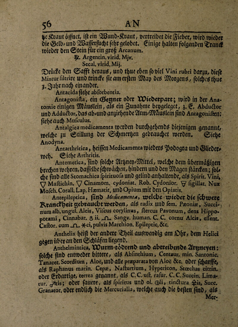 _ fee föaut öffnet, ifi ein 3Bunb.?&aut> nertceibet Die Sieber, wirö wieDer Die©clb^unD2Bajfetfuc^t febr gelobet, Einige galten folgenden ?;ranc? wieber Den ©tein für ein groß Arcanum. $e. Argcntin.virid.MjV. Secal. virid. Mij. ©rucSe Den ©afft heraus, unD tbue eben fobtel Vini rubri Darju, Diefe Mixtur filtrire unDtrindfe fteamerjten 2)?ap Des jblc|)c^t^ue 3.3abrnacb etnanber. Antacida fiefye abforbentia. Antagonifla , ein (Segnet ober XVicbetpatt; wirb in Dev Ana¬ tomie einigen SÄduSlein, als ein Sunabme bepgelegct, j. Abduftor unb Adduäor, Das abmnb an jiebenbe 2lrm*9)?5uslem finö Antagonißem fief>eauc& Mufculus. v ;; Antalgica mcdicamcnta tocrbctt burchgebenbs Diejenigen genannt welche ju ©tillung Der ©cf;merheu gebrauchet werben, ©iebe Anodyna. Antarthritica, ^>Ctf}en Mcdicamcnta WieDerS ^JoDogra UnD ©lieber web» ©iebe Arthritis. Antemetica, finb folche 0^nep3O<ittel, welche Dem übermäßigen brechen web^n, Daftelbe jchroäcben, binbern unD Den 9)?agen flärcfen; fob $e pnb alle Stomachica fpirituofa unD gelittD anbaltenbe, als Spirit. Vini, y Maftichin. y Ginamom. eydoniat. Rob. Cydonior. y figillat. Nux Mofch.Corall.Lap. Hämatit, unD Opium mit Den Opiatis. Antcpileptica, fmt> Medicamentd, rpelcbe tme&et bU fibwetC Ktnncfbdt gebraucht tx>etben, als radix unDfcm. p^onise, Succi- numalb.ungul. Alcis, Vifcus coryiinus, ßercus Pavonum, dens Hippo- potami, Cinnabar. $ ii. jn. Sangv. human. C. C. cornu Alcis, dient. Caftor. cum ^TL. -fcci, pulvis Marchion. Epilcptic.&c. Anthclix bei# Der anbere ^il auswenbig am £>b*r Dem Hdici gegen über an Den ©chldfen liegenD. Anthelmindca, Xüutm=tobtcn& unb abttetbenbe 2frgneyert: folch* finb entweber bittere, als Abfinthium, Centaur, min. Santonici Tanacct. Scordium, Aloe, unb alle praparataDOtt Aloe &c. aber fcharjfc, ü\$ Raphanus marin. Cep#, Nafturtium, Hypericon, Stocchas citrin. Ober grbartige, terrea genannt, glS C.C. uß. rafur. C.C.Succin. Lima- tur. Q^tis; ober fauere, alS fpiritus unb oi. CBli, tinftura $is, Succ. Granator. ober enblich bk Mercurialia, welche auch bk beften |tnD, als •- <■ — ' Mer-