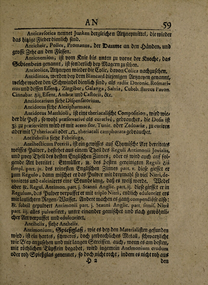 Anticavfotica ncnntt Junkeni)crg(«i'4>ett 3fr$rtepnittfe(, Dicroicöct ba$ E)i$ige gtcbcr Dien lief) fmö. Anticheir, Pollex, Proraanus, b« IDMttK an bft) «£>ättb<t1v «nb gtoffc gebe an bm gü|f<tt. Anticnemion, tft Dom Änte bim tmten ju Dorne bet Svnoc&e, btt Scbimbemgenannt, iflfonDerlichbepäßagernjufeiern Anticoiicaj^lr^nepcnVDieDerbieColtc, DaoonColica nacbjufebetn Antidinica, mcrDen bep Dem Blancard Diejenigen Strhnepen genannt, belebemteDer Den @cbtt>iuDe(DjenIiebfuiD, alm radix Doronk.Rofmark nusunD Dcffen Effenfc, Zingiber, Galanga, Salvia, Cubeb.ftercus Pavon. Cinnabar. <$ij,Elfent* Ambrae unDCaftorii, &c. Antidotarium Difpenfatorium. Antidotus ftel)e Alcxipharmaca. Antidotus Matthioli, tfl eine theriacalifc^e Compofition, mirb berbie^eft, foroohl prariervativealm curadve, gebrauchet. Die Dofis tfl 3j. £U prgeferviren it>irD em mit accto flor. Tunic. ober Zedoari#, $u curirett aber mit V tberiacali oDer ^TL. theriaeali camphorata gebrauchet« Antifebrilia fiepe Febrifuga. Antihe£licum Potcrii, ift ein gcvötfjc^ auf ©)pmifd}e 21rt bereitetem meijfem ^iuloer, beftepetauä einem ^peü Dem Reguli Antimonii Jovialis, unD jwep S:beil Dem bejten Suglifcpen Binnem; ober em mirb auch auf foi* genbe 2(rt bereitet; <£ttmül|er, r. Dem lüften gereinigten Reguli £ii fimpl. part. jv. Dem reineren ®nglifchen 3^ncö pnrt-v- Diefe gieffet er jum Regulo, Dann mifepet erDam^ulber mit Drepmapl fooiel Nitri,de- toniretm unD caleiniretm eine (StunDe lang, Da§ em mcig werbe* <233cbel aber fy* Regul. Antimon, part. j. Stanni Anglic. part.ij. Diefe gieffet et in Rcgulum,Dam ^uloer verpuffet er mit triploNitri, cnDitch edulcorirt erm mitlaulidbten 3fcgem2öaj|er* 2lnDere machen emgan£ compendiöfe alfo: fubtil gepulöerf Antimonii part. j. Stanni Anglic. part. femif. Nitrl p^rt. üj. aUem puiverfirct, unter einanber gemifchct unD ttach gewohnii* (herSIrtoerpuffet unDedulcoriret Antiheiix, fiel)C Anthelix. Antimonium , Sptefsslafs t tote em bei) Den Materialien gefunDen wirb/ iftcfn hartem, fehlerem, Doch|^brechlichem SKetaü, fchmar^licht tote 2Mep anjufeben unD mit langen ©treiffeti, auch t wenn cm am heften, mit rötlichen ^ttpflein begabet, toitb ingemein Antimonium crudum ober roh ©pießgfom genennet, fo Doch mchtrech t, inDem em nicht roh aum •£> s Dm