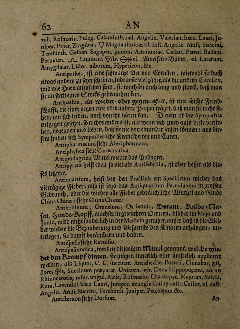 X * 62 AN j »all. Rofmarin. Puleg. Calaminth. rad. Angelie. Valetian. bacc. Laari,Ju- niper. Piper, Zingiber, \J Magnanitnit.it. ol. deft. Angabe Anifi, Succini, Terebinth. Galban. Sagapen. gumm. Ammoniac. Caftor. Petrol. Batfam. Peruvian. _n_ Lumbric. ^?ftr. ©^ci. 2lmeiftn* ^Öäöet, ol. Laterum, Amygdalar. Lilior. alborum, Hypericon.&c. Antipatlies, ift eine fch»ari«e 21« bon ©nullen, »te»o!>l fteboch itroaö anbers ju fciw fct)cincn,inDt;m fte Diel jäher,alg bieanöern <£oraüett, «nörote £otn anjufehen jtnb, fte macfjfcn auch lang unb ftarep, Daß man fie an (Patt eineö ©totfg gebrauchen Pan. Antipathia, ein TOtcbec* ober geg, tft eine folche geinb* fcbdfft» Die einet gegen eine ober anbere '$erfon traget, baß man fie nicht fe<* ben/um fiel) leiben, nod) bott iljr hören Pan. 2)iefcm ifr Die Sympathia entgegen gefegt, fo nicht« anberg ift, alg»enn ftch pet) aufg bejieberfie« bcn,begegnen unb lieben, baß fie nie bon einanber laffen tonnen; aug bie* fern ftnDcti fid) Sympath«ifd)e £rancPi)eitenutiD Guten. Antipharmacumfiehe Alexipharmaca. AntiphyficafieheCarminativa. v. ; ; IC, > Antipodagrica, Mittel »ieber bag ^obagra. Andpyrcta helft eben fo biei a(g Antifcbriiia, ijt aber bejfer afg bi<« feg leistete. , Antiquartium, [)dft bd) beit Prafticis Ctll Specificum »iebCt bag biertagige §ieber, alfo ifi je^o Dag Antiquartium Peruvianum mgrojfett ©ebrauch, obevbie »ieber alle Sieber gebrduchüdK 2Buf|el unb IKinbe China Chinse: fiel)C China Chin*,' Antifrhinum , Orantium, Os leonis, jD^tatlt, Kalbs > feit, -Aimbe^Kopff, »ächfet in griefiehten Oettern, blühet im Majo unb Tunio, »itb nicht fonbcdich in Der Medicin genüget,auffer baß eg bie^ßeU bertbteber bte iSejauberung unb ©efpenfte benÄ'inDetn anhangen/ un= terlegen, fie Damit bewuchern unb haben. Antifpafisfiehe Revulfio. Antifpafmodica, »erben Diejenigen ttltttel genannt, roetebe x&m fctrbett Krampf Weiten, fie mögen innerlich ober äufferiid) appliciret »erben, alg Liquor. C. C. iuccinat. Antitheclic. Poterii, Cinnabar. gii, flores^is, Succinum prxparat. Unicom, ver. Dens Hippopofami, cornu Rhinocerotis, rafur.ungul. Aicis, Rofmarin. Cham.epyt. Majoran. Salvia, Ruta,Lavendul.bacc. Lauri, Juniper. axungiaCati fylveltr. C.iiior, ol. deft. Angelie. Anifi, Succini, Terebinth. Juniper. Petroleum &c. &Antilternonfiehe Dorfum. _ An-