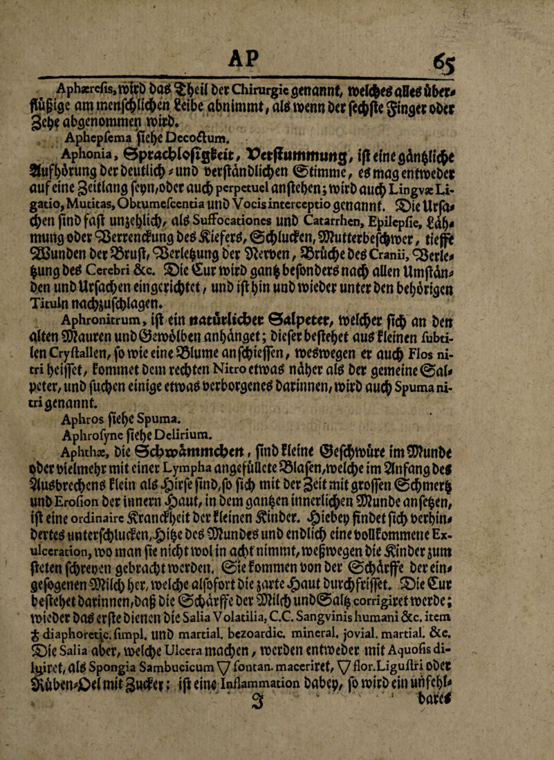 Aph*refis,vx>Irb baö^beil bet Chirurgie genannt, welche# alleö über» flügtge am menfchlicben Seihe abnimmt, alö wenn berfechPe ginget ober gehe abgenommen n>irö. Aphcpfcma pefje Dccoftum. Aphonia, Sptacfcloftgfeeit, X?etf!um mutig, ifl eine gänzliche 2lufbörungberbeutlich»unb »erftdnblichen @timme, eö mag entroebet auf eine gettlang fepmober auch perpetuei anftet>en; mich auch Lingv* Li- gatio, Mutitas, Obtumefcentia unb Vocis interceptio genannt, ©ic UcfO» 4>enfinbfafi unjehltch, alö SufFocadones unb Catarrhen, Epilepfie, Sah* mung ober «Serremf ung beö Äieferö, (Schlucfen, SWutferbefchwer, tiefi* SEBunben bet Söruft, «Serlebung bet Heroen, Brüche beö Cranii, «Serie» fcung beö Cerebri &c. «Die Sur wirb ganij befonberö nach allen Umficrn» ben unb Urfachen eingerichtet, unb iff bin unb roicbcr unter ben beljörigen Tituln naehsufcblagen. Aphronitrum, ijt ein natürlicher Salpeter, welcher fich an ben alten SWauren unbSewölbenanbänget; biefer begehet auöfleinen fubti- len Cryftalien, fo wie eine $8lume anfchiejfen, weöwegen er auch Eto*ni- tri heiffet, fommet bem regten Nitro etwa# naher alö bet gemeine @al» peter, unb fueben einige etwa# »erborgeneö barinnen, wirb auch Spumani- tri genannt. Aphros ftehe Spuma. Aphrofyne jtehe Delirium. Aphth*, bie SchtpSmmcfcett, finbfleine ©efchwü« imSWunbe pberoielmehr mit einer Lympha angefuUcte QMajen,welche im Anfang beö Sluöbrcdhenö llein alö £>irfe finb,fo ftch mit Der geit mit groflen @chmer& unb Erofion ber iunern Jpaut, in bem ganzen innerlichen SKunbe anfepen, ifl eine ordinaire ^!rancfi)eit ber fleinen Äinber. $iebep jtnbet ftch Perbtn» berteö tmterfchlucfcn,£)ihe beö SJWunbeö unb enblich eine poDfommetie Ex- ulceration,mo man fte nicht mol in acht nimmt, weswegen bie Äinbcr jum fielenfchrepen gebrachtroerben. ©iefommenPonber ©chärffe herein» gefogenen Sttilch her, welche alfofort bie jarte .£>aut burehfriffet. Sie Sur beficbet barinnen,bajj bie @cbärffe ber 2)?ilch unbtSalh comgiret werbe; Wiebet baö erfte bienen bie Salia Volatilia, C.C. Sangvinis humani &c. item $ diaphoret\e.fimpl. unb martial. bezoardic. mineral, jovial, martial. &c. ©te Salia aber, welche Ulcera machen, werben entweber mit Aquofis di- kiret, alö Spongia Sambucicum Vy fontan. maceritCt, flor.Liguftri Ober Üvüben»jbe( mit Sucfer: ift eine Inflammation babep, fo wirb ein uhfehl»