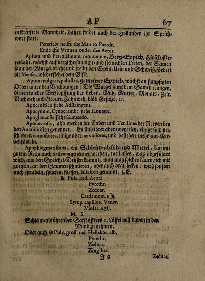 entfrostete €0?annt)cit, Daher fmbet Der .öoüänDcr ihr ©prich* mortjiatt: Peterfely helffc die Man to Paerdt, Ende die Vrouen onder dee Aerdt. Apium UllD Petrofelinum montanum, ^(t0t<(2pptcl?, ^ivfcbfVe* tctlctn, mäehjt auf bcrflid)t^fanDtctff#unb jteiniebten Orten, Der ©gmett fatnt Der ‘2Burfccl bricht unD treibt Den ©Kitt, Urin unD @chwefö,förbert Oie Menfcs, wieberftet)Ct Dem »Sifft. Apium vulgare, paluftre, gemeiner äfpptcb, mach jl öit fumpfi'gfett Orten unter Den SSachbungen: Sie c2Bur(je( famt Dem ©amen reinigen, DienenmieDcr Sßerjfapffung Der gebet, SDJili, SDJutter, Monats,Seit, Stachmeh unD©eburt, gahnmel), bloD ©eficht, ic. Apocruftica fk’!)C Adftringens. Apocynum, Cynocrambe fiche Houattc. Apoglaucofis fiel)C Glaucedo. Aponevrofis, alfo mcrDeu Die &ibcn unD Tendines Der Serben bep Den Anatomiften genennet. Sß ftnD ihrer aber jmeperlep, einige jmb fici* fcDicfcter,eamofiores,einigenbernervofiores,unD befielen mehr aus 9}er» »enfößlein. , , Apophlegmatifmus, ein ©cfcleittt'rtbfuhtenb mittel, fein mit gutemÖied)taud;Salivanegenennet werben, weil alleß, maß abgeführet mirD, auß Den ©peitheWöröfen fomrnt; man mag folcheß bauen,fiel; mit gurgeln, an Den ©autnen fchmteren, ober auch Dran leefen: mirD fon jteit mtd; fpruDeln, fpuifen, piejfen, faüviren genannt, Be Pulv. rad. Acori ' 1 ' * • * * • _ ^ , r Pyrethr. Zedoar, ;5 i * Cardamom. ä 3j. Syrup. capillor* Vcner. Violar. ä 51]. M. S. ©ehleinnabführenber ©afft 6 jfterß i. £6ffe( boll haben m D<h SKunDju nehmen. jDbft ti\\Ü) 9* Pulv* groff. rad. Heliebor. alb, Pyrethr. } Zedoar. , . - Zingiber. 3 % Zedoar*