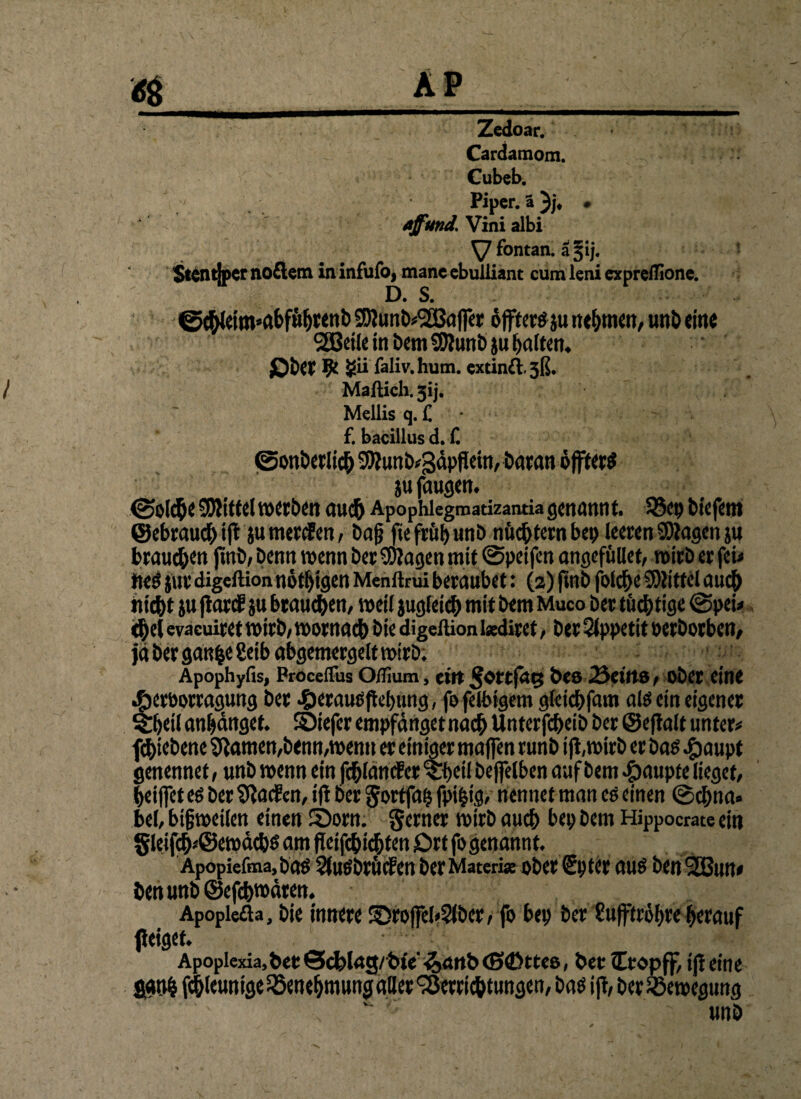 Cardamom. Cubeb. Piper, ♦ aff und. Vini albi \J fontan. ä§ij. Stentiper no£lem in infufo, mane ebuliiant cum leni expreilione. D. S. ©chlettwabführenb SOlunkSGBafi« öfters ju nennen, unb eine SSBeile in Dem Sftunb ju Ratten* Ob« 9t gii faliv.hum. extinft^ß. Maftich.5ij. Mellis q. £ f. baciilus d. f. ©onberlich 3)?unb*3öpflein, Daran öfters ju fangen. ©olcfte Mittel werben auch Apophiegmadzantia genannt. 33ep tiefem (gebrauch if* ju tnerden, baß fiefrübunb nüchtern bet) leeren Klagen ju brauchen ftnb, Denn wenn Der Klagen mit ©peifen angefüllet, wirb er fei* fies jur digeftion nötigen Menftrui beraubet: (2) (tnb folche Mittel auch hicht ju fiard ju braunen, weil jugletch mit Dem Muco Der tüchtige ©pei* <hel evaeuiret wirb/ wornach Die digeftion i«diret, Der Appetit oerborben, ja ber gan|egeib abgemergelt wirb; Apophyfis, Proceffus OiTium, eilt Des 23etits, ober eine .fberbotragung Der heraus jtebung, fo felbigem glei<hfam als ein eigener &jetl anljdnget. ©iefer empfanget nach Unterfcheib ber ©efialt unter* fchiebene tftamen,Denn,wenn er einiger majfen runb ift.wirb er bas $aupt genennet / unb wenn ein fchlancfer ^Tfjeil beffelben auf Dem Raupte lieget, beißet es bertibaden, ifi Der gortfafj fpi&ig, nennet man es einen ©chna» bei, bißweilen einen Äiorn. gern« wirb auch bep Dem Hippocrate ein §leifch*@ewdchs am fieifchichten Ort fo genannt. Apopiefma, bas Sfasbrüden Der Matcrise ober Spter aus Den2Bun* Den unb ©efchwüten. Apopiefta, bie innere S5roffel<2lber, fo bep ber gufftröbre herauf fieiget. ' *-f Apoplexia,ber @^lrtg/'bie’ ^<mb<S©tte8, ber lEropff, ifi eine ggnh fchleunigelöenebmunggtter Verrichtungen, bas ift, Der Bewegung unb