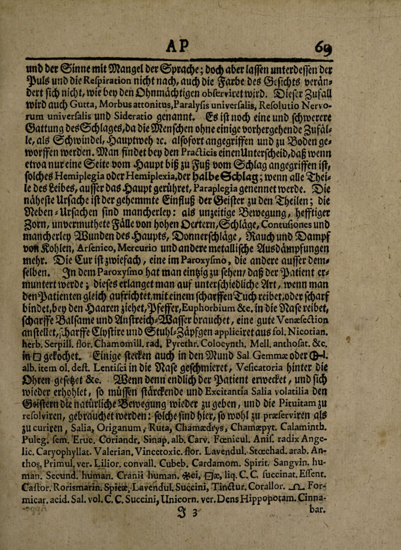 tmb Der ©Sinne mit SRangel Der (Sprache; Doch aber laffen unterbeffenDer *}>ulö utib Die Refpiration nicht nach, auch bie $arbe beö ©eficbtö peran# bat ficb nicht, wie bei) ben Ohnmächtigen obfcrviret wirb, SDiefir gufall Wirb and) Gutta, Morbus attonitus,Paraly{is univerfalis, Refolutio Nervo- rum univerfalis unb Sideratio genannt. (£$ ift noch eine unb fdjwerere ©atf ung DeS@cblages,ba bie SDhmfcben ob«« einige porbergebenbe gufäl* le, alö ©cbwinbel, .£)aupfweb jc. alfbfort angegriffen unbju33oDenge* worffen werben. 5)2 an finbet bep ben Prafticis einenUnterfcbeib,bag wenn etwa nur eine ©eite Pom #aupt big ju gug Pom ©cblag angegriffen iff, folcbeö Hemiplegia oberHemiplexia,Der balbeöcblag; wenn alle Sbei* le beö Seibeö, auffer bas £aupt geratet, Parapiegia genennet werbe. Sie näbefle Urfacbe iff Der gehemmte €inffug Der ©elfter ju Den Sbetien; bie Sieben«Urfacben ftnb mancherlei): alö unjeitige Bewegung, befftiget gorn, unpermutbete §älle Pon hoben Oertern,@d)läge, Contufiones unb mancherlei) 2ßunben Des Haupts, S)onnerfd)Idge, Ovaucb unb Sampf PonÄoblen, Arfcnico,Mercurio unbanberemctallifcbe Slusbämpfungen mehr. Sie Sur iffjwiefacb, etneimParoxyfmo, bie anbere auffer Dem* felben. 3« Dem Paroxyfmo bat man einzig }u feben/Dag Der Patient er# muntert werbe; btefes erlanget man auf unterfdjieblicbe 2lrt, wenn man ben^atienten gleich aufricbtet,mit einem fcbatffenSud) reibet,ober febarf binbetjbep ben paaren jiel)et,Pfeffer,Euphorbium &c, in Die Sfafe reibet, feffarffe Söalfame unb 2lnftreicb*!2ßafferbraticbet, eine guteVensefeflion an (feilet,pj&arffe ©pjtire unb ©tubbgäpfgen appliciret aus fol. Nicotian. herb. Scrpill. flor.Chamomill.rad. Pyrethr.Colocynth. Mell, anthofat. &c. in Q gefodjet. Sinige flecfen auch in benS52unb Sal Gemma ober (B-l. alb. item oI.deft. Lentifci in bie Siafe 0Cfcf)tnierCt/ Veficatoria hinter bie Öhren öffnet &c. SSßenn Denn enblidb Der ^atient erweefet, unb fich wieber erhöhtet, fo muffen ffärefenbe unb Excitanua Saüa voladiia ben ©Ziffern Die nathrüdie ^Bewegung wieber ju geben, unb bie Pituitamju refoiviren, gebraud)et werben rjhlchefinb hier, fo wohl ju praferviren als jUcuriren, Salia, Origanum,- Ruta, Chamsedfys, Chamsepyt. Calamintb. Puleg. fern. Erüc. Coriandr, Sinap, alb. Carv. Focnicul. Anif. radix Ange- lic. Caryophyllat. Valerian, Vincetoxic. flor. Lavendul. Stoechad. arab. An- thos, Primul. ver.Lilior. convall. Cubeb. Cardamom. Spirit, Sangvin. hu¬ man. Secund. human. Cranii human. <j4ci, Oae, liq.C.C. fuccinat. Eflent. Caft'or. Rorismarin. Spiese, Lavendul. Suqcini, Tin£lur. Corallor. _fu For- micar. acid. Sal. vol. C, C. Succini, Unicom, ver. Dens Hippopotam.Cinna- 3 y ... : bar-