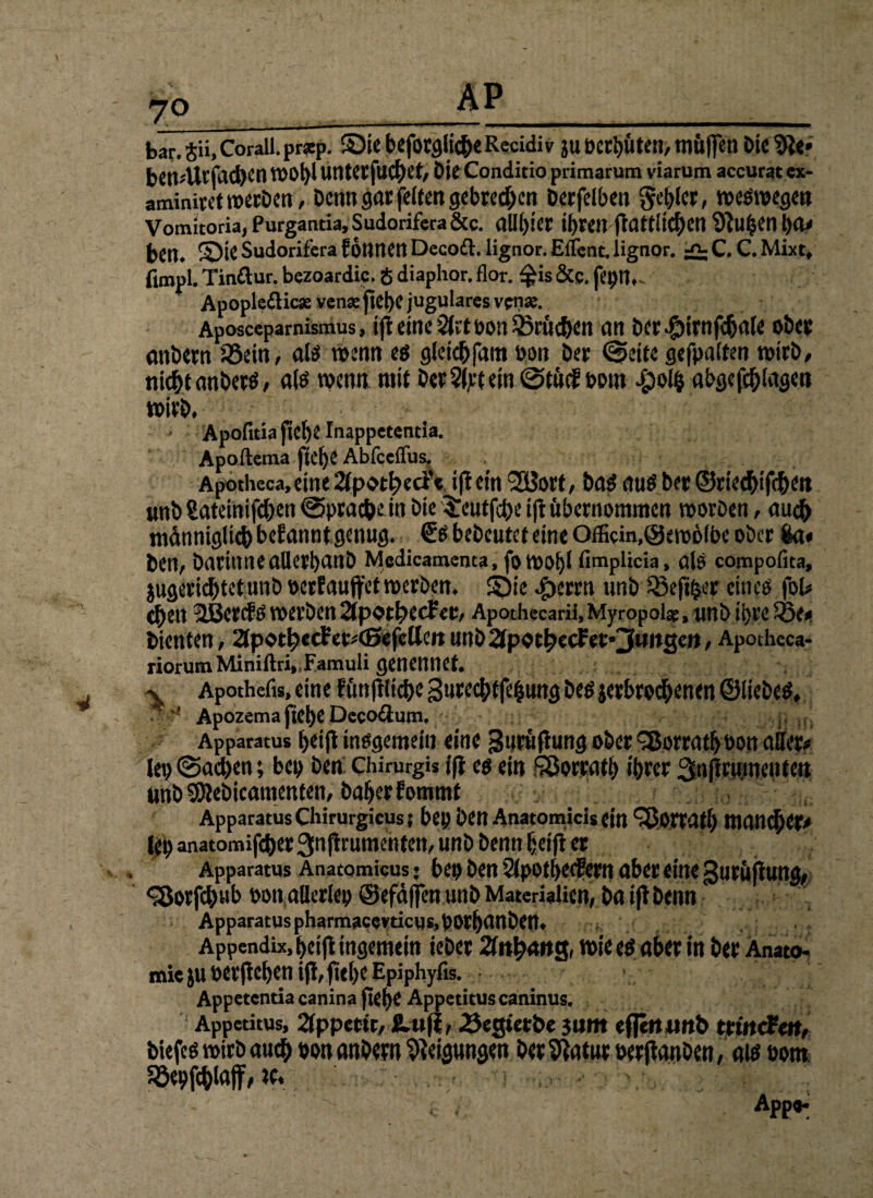 7° bar. tii, Corall. pr*p. ©ie beforgliche Recidiv ju »ersten, muffen Die 9le* bClt-'Ul'Md)Cn VI'01)1 lintcr|ucf)ct, Die Conditio primarum viarum accurat ex¬ aminiert werben, Denn gar feiten gebrechen Decfeiben geriet, weswegen Vomitoria, Purgantia, Sudorifera &c. (llll)iet t^reit fldttllC^etl 9lu£en Da« ben. ©je Sudorifera föntien Decoft. lignor. Eilent. lignor. ^C. C. Mixt, ftropl. Tinftur. bezoardic. 8 diaphor. flor. $is &e. fet>n,~ Apopleflic* vense |lcl)C jugulares vena?. Aposceparnismus, ifl eine bon Sßröchen an Der #irnfchale ober anDern iöein, als wenn es gleichfam bon Der @eite gefpatten tbirD, nicht anberS, als wenn mit DerSljctein @tucf bottt abgefchlagen wirb. Apofitia fiel)C Inappetentia. Apoftema ftct)C Abfceffus. Apotheca, eine 2ipotf)ecfe i(l ein 2Borf, Dag aus Der ©riedhifcfKn unb Satcinifd>en ©prachein Die 3Tcutfd)e ifl übernommen woröen, auch männiglich befanntgenug. €s bebeutet eine Officin,©ero6lbe ober $a« ben, Darinneallerbanb Medicamenta, fo WOl)l fimplicia, alö compofita, jugeriebtetunb bcrfauffetwerben, ©ie #errn unb SSefiher eines fol# chen 3i3ct<f S werben 2Jpott)ccf er, Apothecarii,Myfopolar, uti t> ihre Sße, bienten, 2tpot^«ctetv(ßefclleRunb2tpoc^ecfer*3mt2cn, Apotheca- riorumMiniftri„Famuli genemiet. x Apothefis, eine fün|iltche gurechtfehung Des ^erbrochenen ©liebes, **'■ Apozema ftebe Dccodutn. Apparatus t>cifl insgemein eine guruflung ober 3$orratf>bon aller« lep @ad>en; bep Den Chimrgis i(i es ein SQorrafh ihrer :3n|iru.menfen unb Sföebicamenten, Daher Eommf Apparatus CHirurgicus? bep Den Anatomicis ein ^ortatl) man^er« (lb anatomifeher 3n jlrumenten, unD Denn heifl er Apparatus Anatomicusj bep Den Slpothecfern aber eine guruflung, <3orfd)tib bon,allerlep ©efäffen unb Materialien, Da ifl Denn Apparatus pharmacewicussbOrhanben, f , . ' Appendix, hetjl ingemein ieber 2faha»g, wie es aber in Der Anato¬ mie ju berjlehen ifl, ficf>c Epiphyfis. Appetentia canina (idje Appetitus caninus. Appetitus, 2fppcctc, fi-ufi, 25egtetbe jum eflerumb tritt cfett, tiefes wirb auch bon anbern Weisungen Der Statur berjlanben, als bom Söebfchlnffr w* £ APP«*