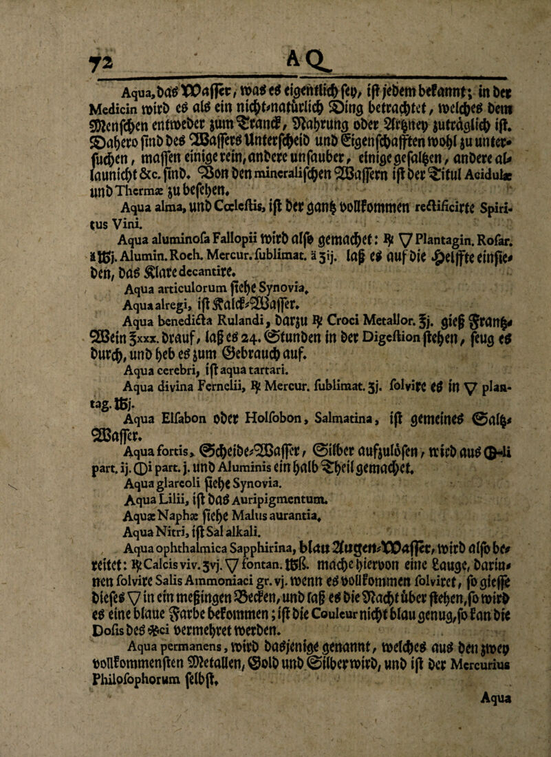 -.. I —■■■■■— .. . ■■■■■ IM.. «. ■ ■ ■■* II Aqua,ba$TPaflir, mtt$ eigentlicbfeo, ifljebembefannt; in bet Medicin wirb e$ als ein mcbt*natärltcb Sbing betrachtet, toeicbes betti SDlcnfd^en enttoeber jum^tancE, Slabrung ober Slr^ttei; juträglicb iff. Jöabero ftnb bes Gaffers tlnterfcbeib unb ©genfeba jften toobi iu unter« fuc&en, maffett einige rein, anbereunfauber, einige gefaben, anbereat launiebt &c. fmb* ‘Son ben mincralifeben SEBafiern ift ber ^itul Acidul« unbThcrmse jubefeben# Aqua alma, unb Calcftis, ifl ber gnnb boHfOtttmen reflificirte Spiri¬ tus Vini. Aqua aluminofa Fallopii totrbdlfo gemnd^et: ty Vplantagin.Rofar. äjßj. Aiumin.Roch. Mcrcur. fubiimat. ä5ij. lap es auf Die £el jfte einfte* ben, bas Älaredccantire* / Aqua articulorum jtebe Synovia, Aquaalregi, ifi^alcf^SBnjfer» Aqua benedi&a Rulandi, barjU Croci Metallor. % gie§ $ran|* 2öein ^xxx. brauf, Jag es 24.. (Stunben in ber Digcftion jiebefi, fiug es bur#, unb beb es jum ©ebraueb auf* Aquacerebri, tji aqua tartari. Aqua divina Fernelii, IJ2 Mercur. fubiimat. 5j, folvire eS in V P^aa* tag.ffij. Aqua Eifabon ober Holfobon, Salmatina, ifi gemeines @ai^ SBaffer* Aqua fortis> @cbeibe*®aj|cr / Silber aufjulofenf trieb aus QHi part. ij. ©i part. j. unb Aluminis ein halb ^eif flCmacbet* Aqua glarcoli pebe Synovia. Aqua Lilii, ijt baS Auripigmentum. AquaeNaphae fiebe Malus aurantia. Aqua Nitri, t|t Sal alkali. Aqua ophthalmica Sapphirina, bldtt 2fUgett^10D4fler/toitb alfb be# reitet: ^Calcisviv.jvj.yfontan.tBß. mache bieroon eine Sauge, barin# nen folvire Salis Ammoniaci gr. vj. wenn es bolifommen folvirct , fo giege biefes V in ein megingen $Se<f en, unb lag es bieSftacbt über fteben,fo toirb e$ eine blaue $arbe bef ommen; i(i bie Couleur nicht blau genug,fo Ean bte Dofis bespei oermebret werben* Aqua permanens, toirb bas/enige genannt, toelcbcs aus benjtrep oouf ommenfien Metallen, ©olb unb Stiberwirb, unb iß ber Mcrcuriu« Phiiofophorum felbpf Aqua /' . . ' ' ' , r ' •