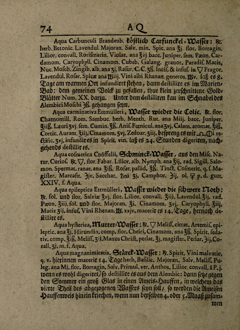 * Aqua Carbunculi Brandenb. tofilicb CarfimcFel* XOrtfler: herb.Betonic. Lavendul. Majoran. Salv. min. Spie, ana Jj. flor. Borragin. Lilior. convall. Rorifmarin. Violar. anajvj bacc. Juniper.fem. Paeon.Car- damom. Caryophyll. Cinamom. Cubeb. Galang. granor* Paradif Macis, Nuc. Mofch.;Zingib. alb. ana Jj. Rafur. €. C. 5$. Incif. & infuf, in Fragor. Lavendul. Rofar. Spie* ana Jßiij. Vini albi Rhenan. generös, ßjv. lag eg 8♦ am voatiticrr £)rt infundiret fielen , Dann deftiliire eg im SMarien* SBaD: Dem gemeinen <2$olcE ju gefallen, tl)ue Eiein jerfc&nitfene ©olb* Sßldtter Num. xx. Darju. Unter Dem deftiiüren fan im (Schnabel Deg AlembiciMofchi }ß. gegangen fepn. Aqua carminativaEttmülleri, TOPäfler XVÜbeV bic ColtC. Ifc. flor. Chamomill. Rom. Sambuc. herb. Menth. Rut. ana Miij. bacc, Juniper. §iiß, Lauri 5vj. fern. Cumin. §ß. Ani£ Fcenicul. ana3vj. Calam. aromat. §iß* Cortic. Aurant. 5iij. Cinamom. 3vj. Zedoar. 5iij. befprettg Cg mit *JL.©i re- Hific. 3vj. infundit eg ttt Spirit, vin, laßeg 24*(StUttDcn digeriren, mfy gebenDgdeftillireg* Aqua cofmetica Cnöffelii, ©cfeltlittcf , UUg Den Mifc. Na¬ tur. Curiof. IJe. V* flor. Fabar. Lilior. alb. Ny mph. ana 5ij. rad. Sigill, Salo- mon. Spermat. ranar. ana 3iß, Rofar. pallid, §ß. Tinft. Cofmetic. q.f.Ma- gifter. Marcafit. 3jv* Sacchar. ftni 5j* Camphor. 3'Ij» ol. ^ p.d, gutt. XXIV. £ Aqua. Aqua epileptica Ettmülleri, TPOtffpr WC&er bit fcbwttc VlQtfyt 1^. fol. unD flor. Salvise §vj. flor. Lilior. convall. §iij. Lavendul. 5ij. rad. Pseon. §iij.foI. tinD flor. Majoran. §i. Cinamom. 5vj. Caryophyll. §iij. Macis 3ij. infuf* Vini Rhenan. tß.xxjv4macerire^ H.^age, hernach de- ftiiürcen Aqua hyfterica, WftuttetAOO&fiit: fy. \/ Meliff. citrat. Artemif, epi- leptic. ana §j. Hirundin. comp. flor. Cheiri, Cinamom. ana ^ß. Spirit, feda- tiv. comp. §iß. Melilf. 3’i.Manus Chrift. perlat. ^j. magifter. Perlar. )ij*Co- rall. 3J. m. f. Aqua. Aquamagnanimitatis, 0tatcF-XX)af}er J ty. Spirit, Vini malvatic, q. v. bienniien macerir l4.^ageherb,Bafilic. Majoran. Salv. MelilT. Pu- leg. ana Mj. flor* Borragin. Salv. Primul. ver, Anthos. Lilior. convall. ä P. j. wenn eg wol)l digeriret^fo deftiliire eg aug Dem Alembic: Dann |e§e gegen Den (Sommer ein grog ©lag in einen 5lmeig^auffen, in welchem Dag vierte ^eilDeg abgewogenen SEßaflerg fepnfoll/ fo werben Die 2ltneifen #aujfenweig hinein Erichen, wenn nun Derfeiben 4* o&er f4Blaaj? jufam* . men