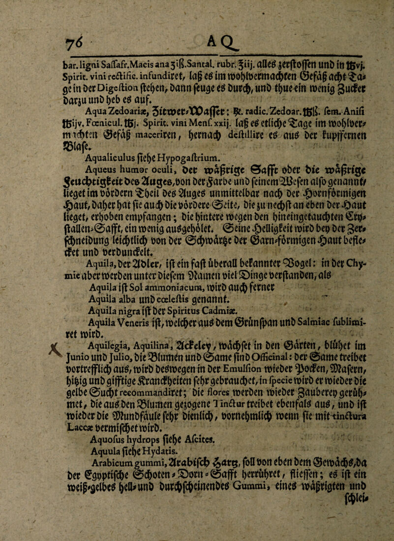 bar. ligtii Saflafr.Macis ana3'iß.Santal. rubr. §iij. alleS jerft Offert tWb m tßvj. Spirit, vini redific. infundiret, la§ es im »ohlberntachfen ©efdjj adF>t $0» gein Der Digeftion flehen, bann feuge es Durch, nnb thueein wenig guefet Darju unD heb es auf. Aqua Zedoariat, 3ittt>et<X10afleC: hf. radic. Zedoar. tßls. fern. Anifi tßijv. Foenicul.tßj. Spirit, vini Menf.xxij. la§ eS etliche ^age im »ol)lber» m tcf>ten ©efdjj maceriren, hernach deftdlire es^aus Der fupffernen JBlafe. Aqualiculus flehe Hypogaftrium. - ' Aqueus humar oculi, Der wattige Saffit ober hie rodfjrtg« ^eucfctt'gf ett Des 2tug«6,üdn Der^arbe unD feinetwiUefen alfo genannt/ lieget im börDern ^beit Des Slugeö unmittelbar nach Der #ornföruiigen #aut,DaherhatfieauchbiebörDere (Seite, Diejune^ftan eben Der-Oaut lieget, erhoben empfangen *, Die hintere »egen Den hineingetauchten €rp» ftallemSafft, ein wenig auSgebölet. Seine ejbeüigf eit wirb bep Der 3er» flhneibung leichtlich oon Der Schwärze Der @arn»förmtgen^)aut befle» efet unD berbunkelt. ■ Aquila, Der 2lblcr, ifr ein faft überall befannter Sßogel: in Der Chy- mie aber »erben unter Diefem Stauten oiel SSingc üerftanDen,alö Aquila ijl Sol ammoniacum, »irb au<h ferner Aquila alba uttD coeleftis genannt. ~ Aquila nigra t fl Der Spiritus Cadmiac. Aquila Vcneris ijt,»elcherauSbem@rÜnfpanuttbSalmiac iublimi- ret »irb. Aquilegia, Aquilina, 2lcfclcy, »dich fit in Den ©arten, blühet im Junio unb Julio, Die33lumen unb Same flnDOfficinal: Der Same treibet bortrefflich aus, »irb Deswegen in Der Emulfion tbieber ^oefen, Wafern, hifcig unb gtfftige Krankheiten fehr gebrauchet, in fpecie »irb er »ieber Die gelbe Sucht recommandiret; Die flores »erben »ieber gauberepgerüb» ntet, Die aus Den Blumen gejogene Tin£tur treibet ebenfais aus, unb ifi »ieberDie SDtunbfdule fehr Dienlich, bornehmlich wenn fte mit tinftura Lacc*bermifchet»irD. Aquofus hydrops flehe Afcites. Aquula flehe Hydatis. Arabicum gummi, 2frabtfcb foH bon eben Dem ©e»dd&S,ba Der Sgppttfche Schoten»©orit * Sajft herrühret, flicjfen; eS ift ein weingelbes hell»unb burchfeheinenbes Gummi, eines »äjjrigten unb fehle!» /