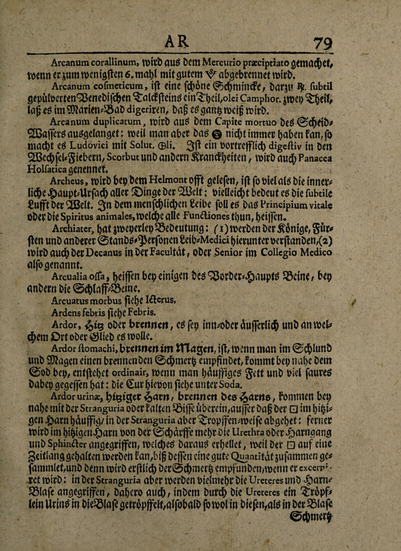 >_AR_79 Arcanumcorallinum, Wirb AUS Dem Mcrcurio prseriptiatogcmadhef, wenn ersum rocnigffsn 6, mapt mit gutem abgebrennet wirb. Arcanum cofmeticum, ijt fine f#Ötte ©chffltttife, barjt' fubtil gepülDerten^Jenebifchen ^alcF jleintf cin^heil/olei Camphor. jwep ^hcil, ia£eöim9Warien«58aDdigeriren, baßeögaithwcijjwirb. ; Arcanum duplicatum, wirb (UIS bem Capite mortuo bcö ©cheib« Gaffers ausgelanget: weil man aber baö@ nicht immer haben Fan, fo macht eg Ludovici mit Solut. ©li. 3fi ein oortrefflich digeftiv in bett SQScchfebSiebcrn, Scorbut unb anbern ^ranefheiten, wirb auch Panacea tiolfadca genennet. ’ 7 . Archeus, wirb bepbem Helmont offt gelefett, ijt fo Diel als bie inner« liehe #aupt«Urfad) aller Singe ber 2Bclt: Dielleicht bebcut cs bie fubtile Sufft Derzeit. 3n bem mcnfchlichen beibe folles baß Principium vitale Ober bie Spiritus animales, welche alle Funftiones tpun, t>ei)]en. Archiater, t>at jweijerleijSöeDcutung: fi) werben Der £6ntge,§ür* (len unb anberer ©tanDg^erfoncn £eib«Medid hierunter ocrftanDen,(a) WirbauchberDecanus in DerFacultdt , ober Senior im Collegio Medico alfogenannt. ArcuaHa ofla, heiffen bep einigen bcs fSorber^auptö SBcine/ bep anbern bte @d)laff«SBeine. Arcuatus morbus fiehe Klerus. Ardens febris fiehe Febris. Ardor, ober brennen, cs fei) innwber dujferlich unb an wel* <hem Ort ober ©lieb es wolle.; Ardor ilomachi, brennen im Hingen, ijt, wenn man im ©cplunb unb 9Ragen einen brennenben ©chmerp empftnbet, Fommt bei; nahe bem ©ob bep, entliehet ordinair, wenn man bäujftgcg gett unb Diel faureö babep gegejjen hat: bie €ur hieoon fiel;« unter Soda. Ardor urin*, tägiger $><tm, brennen bee&acne, Fommen bei; nahe mit Der Stranguria ober Falten Sötjfe überein,aujfer bajj ber □ im hi pi* gen £arn päujfig/ in ber Stranguria aber ^ropjfenweife abgehet: ferner wirb im hihigen|)atn bon ber ©d;ärffe mehr bie Urethra ober rparngang unb Sphinfter angegriffen, welches Daraus erhellet, weil ber □ auf eine geitlang gehalten werben Fan,bijj beffen eine gute Quantität jufammen ge« fammlet,unb benn wirb erftlicp ber©chwerh empfunben,wcnn er cxcerp;* rct wirb: in ber Stranguria aber werben Dielmehr bie Ureteres unb ftarn«- 5Blafe angegriffen , bahero auch / inbem burd) bie Ureteres ein £röpf* lein Urins in bie^ölafe getröpjfclt,affobalD fo wol in biefen,aIS in ber SSlafe ©chmerfr