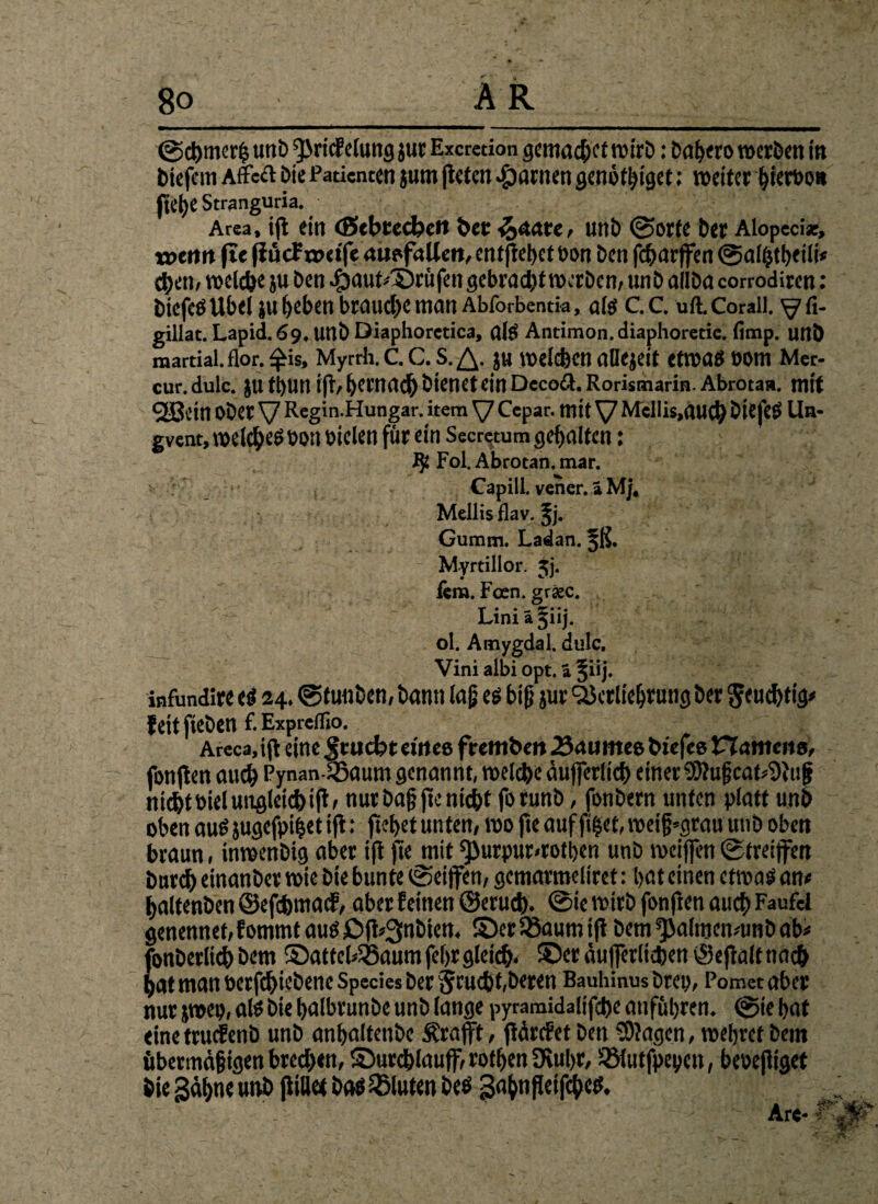 @d)mcr£ unb ^Jricfelung jur Excretion gemacht wirb: Dabero werben in biefem Affekt bie Patienten jum jteten tarnen genötbiget: weiter bieroo» fte()e Stranguria. Area, tfl ein (Sebtecbett ?>cc %mu, unb ©orte bet Alopeci*, xotntt fte (iücf nxtfe auofaUen, entfielet t>on ben febarffen ©alfctbeili# eben, welche ju ben 4)aut*©rüfen gebracht werben, unb allba corrodiren: biefeö Übel ju beben brauche man Abforbentk, alg C. C. uft. Corail. ^ fi- gillat. Lapid.69.unbDiaphoretica, als Antimon, diaphoretic. fimp. unb martial.flor.$is, Myrrh. C. C.S.^. ju welchen aDejeit etwas t)Om Mer- cur. dulc. JU tbun ift/ bernacb bienet ein Decoß. Rorismarin. Abrotaa. mit «2Bcin Ober V Regin.Hungar. item \7 Cepar. mit V Mellis.aucb biefcg Un* gvent, welches bott btelen för ein Secretum gehalten: Ift Fol. Abrotan. mar. Capill.vener.iMj, Mellis flav. ^j. Gumm. Ladan. ^ß. Myrtillor. jj. lern. Foen. gr«c. Liniä^iij. ol. Amygdal. dulc. Vini albi opt. ä §iij. infundire eg 24. ©funben, bann lag eg big jur ^crliebruug ber $euchtig* feitfieben f.Expreflio. Areca, ift eine Jtucfct etitee frembro 23aumeo btefee namens, fonjlen auch Pynan-SBaum genannt, welche äuffcrlich einer $D?ugcat*9}ug nicht biel ungleich ift r nur bag fte nicht forunb, fonbern unten platt unb oben aus jugefpiiet ift: ftebet unten, wo fte auf ftfcet, weig»grau unb oben braun, inwenbig aber ift fte mit ^JurpuMotben unb weiffen ©treiffen burch einanber wie bte bunte ©eiffen, gemarmeliret: l>at einen etrnag an t haltenben ©efebmatf, aber feinen ©erueb. ©ie wirb fonften auch F^ufci genennet, fommt aug Jöfi^nbien, ©er 33aum tfi bem ^altrtcmunb ab# fonberlicb bem ©attel^aum fef>r gleich* ®er äufferlieben ©eftalt nach hat man betriebene Species ber fjeuebt, beren Bauhinus brcii, Pomct aber nur jwep, alg bie balbrunbe unb lange pyramidalifche attfubren. ©ie bat eine trttcfenb unb anbaltenbc Ärafft, ftärefetben Etagen, wehret bem übermägigen bredben, Surchlauff, rotben ötubr, ÜSlutfpeyen, beoefitget bie gähne unb ftiUet bag bluten beö gabnfletfcbeg.