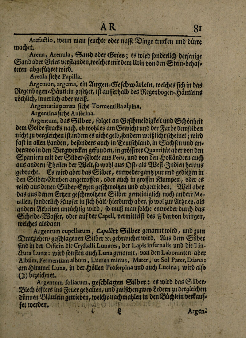 Arefaftioj wenn tim« feuchte ober naffe Singe trucfen unD Dürre machet. ■ Arena, Arenula, 0anbober(Brno; cstüirbfonberlich Derjenige ©anb ober ©ries per jtanDcn/»elcber mir Dem Urin oen Den ©feimbebaf» tete» abgefübretmirb. Areola jieije Papilla. Argcmon, argema, ein 2(ugett<<!5cf<bw«rfetft, welches fleh in DaS CKegenbogen/^autlein gefefjet, ift außerhalb Des 9iegenbogcn=|)dut(einS rötlich/ innerlich aber »eif?, Argentaria petrsea ficlje TormcntiHaalpina, Argentinajteije Anferina. Argentum, Das 0tlbet, folget an ©efchmeibigfeit unD ©chönbeit Dem ©olDe firatfs nach, ob »obl es am 0e»tcbt unD Der garbe Demfelbett nict)t ju Dergleichen ijl,mbern es nicht gelb,fonDern »ctfjlicht fcheinet; »trb faji in allen SanDen, befonbers auch in ^eutfchlanD, in ©achfen unD an» DerS»om Den 58erg»ercfen gefunDen, in grolfererQuandtat aber pou Den ©Pantern mit Der ©i(ber»§lotte aus> Peru, unD pon Den ^)oHünDern auch aus anDern ^Ejetlett Der 2Beif,fo»ohl aus £>jt> als l2Be(l.3nDien heraus gebraut. £s »irD aber Da« ©über, entweder ganfj pur unD gediegen in Den @ilbep©ruben angetrofen, oDer auch ingroßen klumpen, ober es »irD aus Denen ©ilber*£rhen gefchmolben unb abgetrieben. 2Bd( aber Das aus Denen grben gefcbmolbene ©über gemeiniglich noch andere Me¬ tallen, fonberlich Tupfer in fleh hält/ hierdurch aber, fo »ol jur Slrbnet), als anDern Arbeiten untüchtig »nD, fo mu§ man folcbe entweder Durch Das ©cheibe^affer/ oDer auf Der Capeil, permtffeljl Des % Dareon bringen/ welches alsDantt Argentum cupellatum, CafeUixt 0llbcc genannt »trb, unD JUttt Sratjieben/gefchlagenen@ilber ».gebrauchet»irD. 5luS Dem ©ilber finO in Der Otficin Die Cryftalli Lunares, Der Lapis infernalis unD Diel in- flura Lun«: »icö fonften auch Luna genannt, Don Den Laboranten aber Album, Fcrmentum album, Lumen minus, Mater, ut Sol Pater, Diana : am Fimmel Luna, in Der Rollen Proferpina unD auch Lucina; »irdalfo Q>) bezeichnet. Argentum foliatum, ejefct>l<tgeft ©tlbcC; CS »irD DaS G ilbet’» 53lech öffters ins geuer gehalten, unD jwifchen jwet) gebern ju Dergleichen Dünnen ißlättlein getrieben/ »eiche nachmablen in Den ^Büchlein Perfauf» fetwerben, ' . ■. iso : ;f ; • . ■ • '• i € ArgCni
