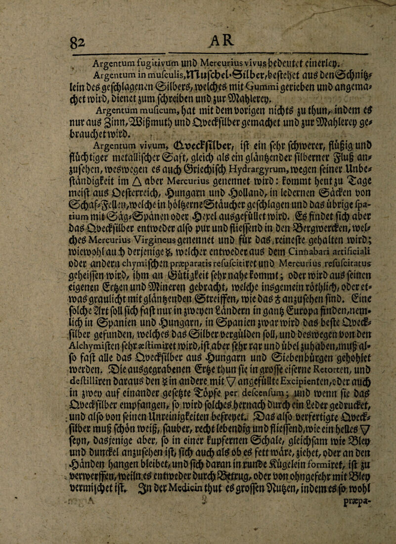 82_AR____ Argentum fuguivum uttb Mercurius vivusfecbetltef citictlcp. Argentum in mufcuUs,lTlufcbei*Ötlberrbeftebet aug DettSdjnifj# lein bog gefangenen ©ilberg, welcbeg mit Gummi gerieben unD angema* 4)etmii'ö,t)ienetjumfcl}reibenunt»jurS)iflt>l«KP- Argentum muficum, ^at mit Dem Porigen nid)t& ju tf)uur tnbem cs nuraug 3inn,(2Bif?mutb unb £>.becfjtlber gemacht unD jut9)iablerep ge# braud)etvoirö. Argentum vivum, cüwecFftlber, ift ein febr fernerer, flüfjig unö flüchtiger metuüifcber ©aft, gleid;; alg ein gldn|cnber ftlberner glu§ an# jufeben, wegwegen eg aueb ©riccbifcb Hydrargy rum, wegen feiner Unbe# fidnbigFeit tm A aber Mercurius genennet wirb: Fommt t>eutju 3rage meifl aus Oejterreicb, «fmngatn unb $oUanD,in lebernen ©defen bon ©c&af#5cllin,welche tn bölberneStducber gcfcfjlagen unb Dag übrige fpa- tium mit @dg*@pdnett ober #eyel auggefüllet wirb. ftnbet ftcb aber bag D.becFfilber entweber alfo put unbflieffenb in Den 25ergwereFen,we.l# d>egMercurius Virgineusgenennet unb für Dag.reinefte gebaiten wirb; wiewob(aul) Derjenige?, weicher entweberaug Dem Cinnabari artificiali Ober anberuchymifdben prceparatisrefufciciretunb Mercurius refufeitatus ~ gebeiffen wirb, ibm an ©ütigFeit febr nabe Fommt; ober wirb aug feinen eigenen (geben unb Sbiineren gebracht, welche mggemeinrbtb.lir&,oberet» wag grauliebt mit gldn^enben ©treijfen, wie bag t anjufeben finb. Sine folcfx 2(rt foll ftcb faft nur in jwepen Sdnbern in gan£ €uropa finDen,nem* lieb in Spanten unb ^Ungarn, in Spanien jwar wirb bag bejlc D.pc(£# ftlber gefunben, wekbeö bag Silber bergülben foll, unb begwegen Don Den Alchymiftcn febr seltimiret wirD,ifigber (Ibr rar unb übel jubaben,muf? al* fo fafl alle bag Cwecfftlber aug egmngarn unb Siebenbürgen geboblet werben, Sieauggegrabenen €r|e tbun fte ingrojfe eiferne Retorten, unb deftilliren baraug Den ? in anbere mit V ungefüllte Excipientcn,ober auch in jwep auf etnanber gefegte ^öpfc per defeenfum; unb wenn fie bag £Sbe<f ftlber empfangen, fo wirb folcöeöfjemacf) Durch ein Seber gebrucFef, ; unb alfo bon feinen UnreinigFeifen befrepef. Sag alfo berfertigte £we<f# 'über mu§ febön weif;, fauber, recht tebenbig unbfiteffenb, wie ein beileg y epn, Dagjenige aber, fo in einer Fupfernen ©d;ale, gfeiebfam wie 35lep unb bunrFel an jufeben ift, ftcb auch alg ob eg fett wäre, jiebet, pber an ben .gjdnben bangen bleibet,:unb ftcb Daran inrurtbe f ügeletn formiret, ift ju . berwcrlfen, wcilttcg entweber Durch ^Betrug, ober bon obngefebr mit Sölep bermijdbef ijT» 3« Der Medici« tbut eggrojfen5tu|en,inbemegfo wobl A 'i prsepa-