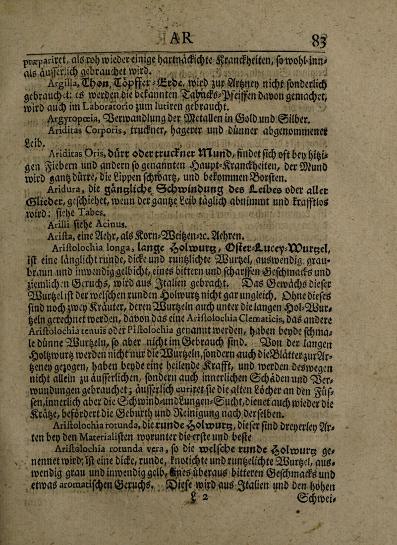 8f prsparitet, als rohwieber einige hartnM'chte 4yfancFheiten, fo wohl-inn* als äußerlich ^brauchet wirb. Argiiia, £{?«>», ITbpffet* t <Keb«, wirb gut Sfefcnep n icht fonberüd) gebraucht: c$ n>«ri?cn Die befannten ^abuf &^fej|fcn babon gemachcf, wirb nuct) im Läboratorio jum luriren gebraucht. Argyropoeia, <2$evwanDIung bet SDJc fallen in ©elb unb 0i(ber. Ariditas Corporis, ttudner, hagerer unb Dünner abgenommenet £eib. , Ariditas Oris,t>uft OÖetttUcFttet tTTuttb, fwbetfich oft bep i)t£t* gen fiebern unb anbetn fo genannten •£)aupt*ÄtancS>eiten/ berSWunb voicD ganhburre/ bie Sippen fththarp, unb beFomtnenlöotften. Aridura, bie gantjltcfce Qdjwmbimg bes ü-eibea ober allst (glichet:, gefd)iel)et, wenn betgan^e Selb täglich «bniumit unb ftafftlos witb; ftel)C Tabes. Arilli fid)e Acinus. Arifta, eine Siebt, als ^!orn>2Bei|en4c. Siebten. Ariftoiochia longa, lange ^olwuttj, (DlierdLucey^XlOtirgel, iji eine läng!icI)trunDe, btcFctntb run|lichte SSßur$el, auöweitbig grau» braun unb inwenbiggelbicht, eineö biftetn unb fcharffen ^Jefdjmacrö unb jiemlidben ©eruch^, wirb aus. Italien gebracht. Sät* ©ewächs biefer ^Butbel i(t bet melden runbeni&otourb nicht gnt ungleich, £>hnebiefeö finb noch jttxp trauter, betenSBurijeln auch unter bie langen «Swb^Bur* beln gerechnet werben, bauen baö eine Ariftoiochia Clematicis, baö attbere Ariilolochia tenuis ober Piftolochia genannt »erben, hüben bepbe febma# le bimne SOBur&cto, fo aber nicht im ©ebtauch finb. 93oit bet langen henep gejogen, haben bepbe eine heilenbe Ärafft, unb werben beöwegcn nicht allein ju äufierlichen, fonbetn auch innerlichen (Schaben unb 'Ser* wunbungen gebrauchet; äujferlich curiret fte bie alten Söcher an ben gtif« fen,innerlich aber bie 0ch winbmnb£ungew@ucl)t,btenet auch wicber bie Ärähe, beforbert bie ©eburth unb Steinigung nach berfelben. Ariftoiochia rotunda, ötcruttbe <5)OltDUtt}, biefet finb bteperlcp Sft, ten bep ben Matmaiijten worunter Diecrfie unb bejle Ariftoiochia rotunda vera, fo bte ttxlfcbe fllltbc ijOlrmifg ge* nennet wirbflft eine bisle, runbe, Fnotichte unb riwijeltchte 2Bur$eI, aus» wenbig grau unb inwettbig gelb,üne^überauö bitteren ©efchmadfe unb etwas aromatifchen ©eruchtf, Söicfe wirb aus Stalicn unb ben hohen