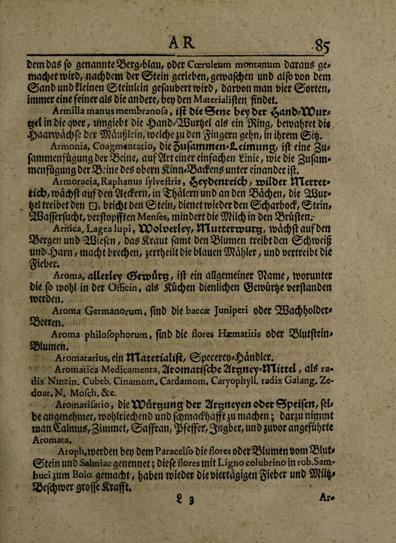 :*5 bembas fo genannte Q3ergd>lau, oDcr Cocruieum montanum Daraus ge« machet wirb, nacktem Der ©tein gerieben, gewafchen unb alfo oon Dem ©anb unbfleinen ©teinlcin gefaubertwirb, barbonman bier ©orten, immer eine feiner als bie anbere, ben ben Materiaiiften ftnbet. Armillamanusmembranofa, tji bieSette bey fect ifaanbiXOtlt* gelinbieqber, umgiebt Die ^mnb^ttrbei als ein SKing, bewahretbie Jpaarwdchfc ber Sfödu&lein, welche ju ben gingern gehn, in ihrem ©4. Armonia, Coagm«ntatio^ bte gufammen'JLeimuttg, ijl eine gu* fammenfügungbev QJeine, aufSlrteiner einfachen ginie,wie bie gufam* menfügungberSBeine Des obern &inn<55acgenS unter einanbet ifi. Armoracia.Raphanus fylveftris, ^eybetltctcfe, TOllbet STIetCet» tiefe, wdcb|i auf ben Siegern, in ^Tljälern unb an ben Rächen, bie l2ßur» bei treibet ben □, bricht ben ©tein, bienet wieber ben ©charbocF, ©tein, 2ßa(]erfuci)t, berfiopfffen Menfes, minbert bie SOWch in ben SSrüjien.- Amica, Lagea lupi, IPOoluerley, iTTuttcrwuttj, wdchfi auf ben bergen unb liefen, Das Äraut famf ben Sßlumcn treibt ben ©chwei§ unDJjarn, macht brechen, jevtfeeitt Die blauen Wähler, unb vertreibt bie gieber. Aroma, allctlcy (Seroiirt?, ifi ein allgemeiner Sftame, worunter bte fo wohl in ber OfBein, als Küchen bienlichen ©ewürfce berftanben werben. • f ^ Aroma Germanorum, fmb bie bacc« Junlperi ober SEßachbolber* Leeren. Aroma philofophorum, finb bte flores H*matitis ober SBlutjtcin» Sölumen. f Aromatarius, ein tTTarerialifJ, ©pccereo*#anbler. Aromatica Medicamenta, 2leontrttifcfee 2(tt$lteysiTTitfcel, alS ra« dix Ninzin. Cubeb. Cinamom, Cardamom, Caryophyll. radix Galang, Ze- doar.N. Molch. &c. Aromatifacio, bie XXHjfguttg feer 2lrt5itcyett ober Öpeifeit, feb be angenehmer, woi)(ried)enD unb fchrnac?hajff ju machen; barju nimmt man €almus, gimrnet, ©affran, Pfeffer, grsgber, unb jubor angeführte Aromata, Aroph, werben bei) bem Paracelfo bie flores ober53lumen Dom 33(ut< ©tein unb Salmiacgenennet;btefe flores mit Lignocolubrino in rob.Sam- buci jum Boio gemacht, haben wieber bie biertdgigen gieber unb Sftilfc' SBefchwer grojfe Ärafft,