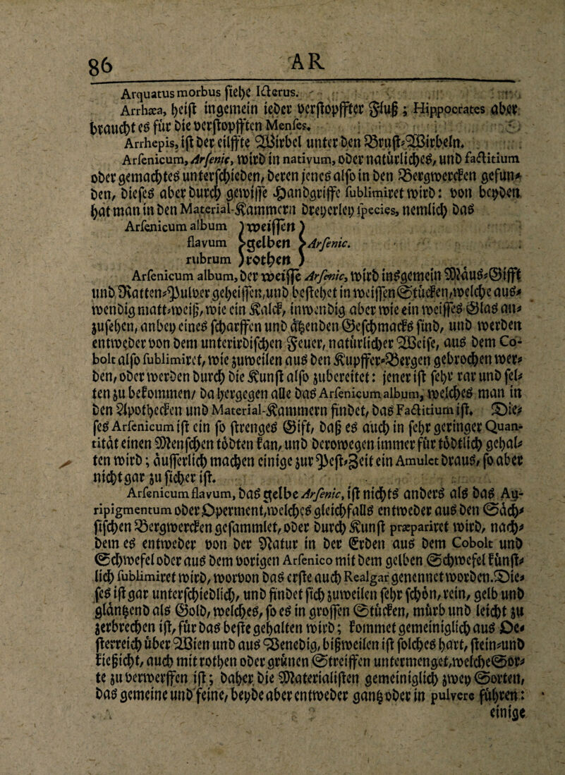 Arquatus morbus ftel)C lüerus. < Arrluea, t)Cift tttflCmcin iebcr »crftopffter giug ; Hjppocrates rtb.cv eö fiic Die tjcvftoptftcn : Arrhepis, ift Der eilfl-'te SCBirbcl unter £>en Arfenicum,Arfenjt, roirb in nativum, ober UiUÜl'IiCt)C8, UIlD faflitium ober gemachtes unterfchieben, Deren jenes alfo in beti iSergrocrcfcn gefun* ben, Diefes aberburd; geroiffe #anbgrtffe fublimiret wirb: Pon bepben ^atnwnittbenMateriai-^ammcrn Dreperlet) fpecies, nemlid) Das Arfen Arfenicum album, ber XPeifle Arfmic, tOttb inSgCmcin $D}duS,@tfft unbBeat ten^ulber geheimen,unb befiehet in roci(fen©tüif en,roeiche aus« roenbig mattnpei (}, roic ein Kaie?, inroenbig aber roie ein roei jfeS ®Iöö an« jufehen, anbei)eines feharffenunbdfcenben©efd>mac?Sftnb, unb roerben entroeberPon Dem unterirbifchen geuer, naturlidjer ^SiScifc, aus bem Co- bolt alfo fublimiret, wie juroctlen aus ben Küpffcr«23ergctt gebroden roer« ben, ober roerben Durch bie Kunfl a(fo jubereitet: jener ift fehr rar unb fei« ten jubefomtn.cn/ Da bergegen alle bas Arfenicum album, welches man in ben Slpotbecfcn unb Material-Kammern fjnbet, bas Fa&itium ifr, £)ie« fes Arfenicum ifr ein fo jirenges @ift, ba§ es and; in fetjr geringer Quan- rität einen $Slenfd>en tobten f an, unb Deroroegen immer für töbtltch gebal« ten wirb; dujferlicb machen einige jur ^)e|t>3eit ein Amulet braus, fo aber nicht gar ju fieber ig. Arfenicum flavum, bas gelbe /*-./?„«•, ifi nichts anberS als bas Au- ripignaentum ober Operment,welches gleichfalls entroeberauS ben ©ach'* fifchen Söergroepcfen gefammlet, ober Durch Kunfi prepariret roirb, tiad)« bem es entroeber pon ber Sftatur in ber Srben aus bem Cobolt unb ©cbroefel ober aus bem porigen Arfenico mit bem gelben ©cbroefel fünfte lieh fublimiret roirb, roorpon bas erfie auch Realgar genctinctroorbcn.föie« fes ijtgar unterfchieblid), unb (inbet fid) juroetlen fehr fchön, rein, gelb unb gldnhenb als @olb, roeldjes, fo es in großen ©tücfen, mürb unb leicht ju jerbrechen ifi, für bas bejte gehalten roirb; fotnmef gemeiniglich aus Oe« fierreich über 2Bien unb aus föenebig, bifjroeilen ifi folches hart, fieinmnb f ie§icht, auch mitrothen ober grünen ©treiffen untermenget,roe(cbe@or« te juperroerfen ifi; Daher bie SDiaterialifien gemeiniglich jroep ©orten, bas gemeine unb feine, bepbeaber entroeber ganh ober in pulvere führen: * - ? einige.