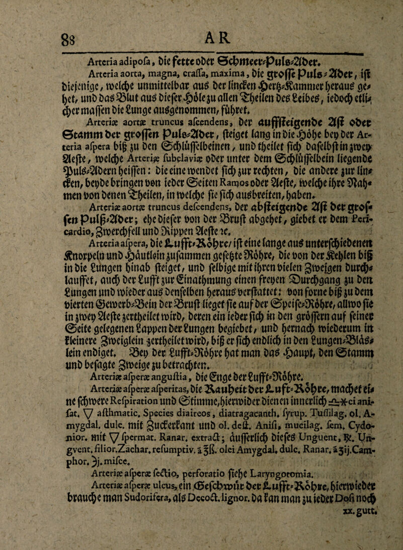 Arteria adipofa, btC fette Ober QcfenieetvPulö^&et. Arteria aorta, magna, craflä, maxima, foje große Puls # 2lbet, tjt diejenige, rodet)« unmittelbar, aus betItmfeu4)er^ammctheraus ge# bet, unb bas 3Mut aus biefer^jolejuallen feilen besfieibes, ieboch etli# eher mafen bie Sunge ausgenommen, führet. Arterix aortx truncus afeendens, bet auffßetgertbe 21(? Ober Stamm bet großen Pulo*2lbet, (leiget lang inbie$öbe bei) Der Ar- teria afpera big ju ben ©cblüffclbeincn, utib thcilet ftdy bafelbjlinjroeo Slejle, welche Arterie fubdavix ober unter bem ©cblüflelbein liegenbe 9>ulS*Slbern heifen: bie eine roenbet ftd; jur redeten, bie anbere jur lin* dien, begbe bringen »on ieber ©eiten Ranjos ober Slefle, roelche ihre 5la()« men »on benen ^heilen, in roelche fte ftch ausbreiten, haben. Arten» aortx truncus defeendens, bet abßetgettbe 2fli betgtoj* feitPulß»2(bet; ehebiefer oon ber 53rujl abgebet, giebet er bem feri- cardio, groerthfeU unb Dvippen Slejle «, Arteria afpera, bie &.ußt>&ohre/1 jl eine lange aus untergebenen £norpelnunb.|)dutlein jufammengejebtefKöhre, bie »on ber Meißen big in bie Sungen hinab (leiget, unb fefbige mit ihren »ielen groejgen burch* laufet, auch bcrSuftjur&nathmung einen freien ^Durchgang ju ben Sungen unb roieber aus benfelben heraus »erfattef: »on forne big ju bent »ierten @eroerb#5öein ber Sörufl lieget fte auf ber ©peife4Kbhre, aUroofte in jroep Slejle jertheiletroirb, bereu ein ieber (ich m ben grofernauf feiner ©eite gelegenen Sappen ber Sungen begtebet, unb hernach roieberum in fleinere groetglein jertheiletroirb, big er fich enblich in ben Sungen^lds# lein enbiget, iöe» ber Suft»Dtbhre hat man bas «gwupf, gw ©tarnnt unb befagte groeige ju betrachten. Arte rix afperx angullia, bie ©tgC bet Sufft’SKdhte. Arteri* afperx afperitas, bie Äau^eit ber fi-uftsÄohre, ma^et et# ne fcjjroere Refpiration unb ©timme,hierroiber bienen innerlich =0;*ci ani- fat, SJ afthmatic, Species diaireos, diatragacanth. fyrup. Tuffilag, ol. A» mygdal. du!c. mit -jucferfant Ullb ol. dell. Anifl, mucilag. fern. Cydo- jiior. mit V fpermat. Ranar. extraft; dufjerlich biefeS Unguent, Ifc. Un- gvent. filior.Zächar. refumptiv. ä §ß. olei Amygdal, dulc. Ranar, i3ij.Cam- phor. ^j. mifee. Arterix afperx (eftio, perforatio fte(je Laryngotomia. Arterix afperx ulcus, ein (ßefcbrout ber £.ußt»&oh#e, hierroieber braune man Sudorifera, als DeeofUignor. ba fan man ju ieberDofinoch • ^ xx.gutt.