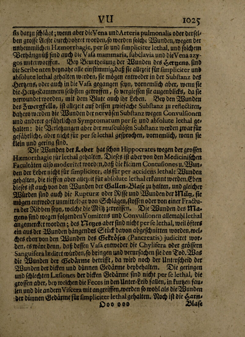 fis DarjU fcftlägf; wenn aber bieVena unDArteria pulmonalis ober Derfeh ben gtoffc Slcftc Durchbohret worben,fo werben folche Söunbcn, wegen bet tmhemmlichen Haemorrhagie, per fe unb fimpliciter lethal, unb fotc^etn C8ecl)ängim§ finb auch Oie Vafamammaria, fubclavia unD DieVenaazy- gos unterworfen« 23ep Söeutfheiiung ber fJBunben Des <3 eigens, jjnö Die Scribe nten beinahe alle einffitnmig,bajj fte aücjeit für fimpliciter unb abfolute lethal gehalten werben/ fie mögen entweber in ber Subftanz be$ Jg>er^eti£S» ober auch in bieVafa gegangen fepn, oorncmlich aber, wennjte bie^er^Äammernfelbfiengetroffen, fo»ergtefenffeaugenblicfö, hafte oerwunbet worben, mit bem Sölute and) ihr Sehen, löep ben SSBunben beß JaxtgfeUs, iff allejeit auf beffen jwiefac&e Subftanz ju reflcctiren, baheto werben Öie i2Bttnben ber nervöfen Subftanz wegen Convulfionen unb anberer gefährlichen Symptomatum per fe unb abfolute lethal ge« halten: Die Verlegungen aber ber mufeulöfen Subftanz werben jwarfür gefährliche, nber nicht für per felethal gefprochen, Pornemlich, wenn fte flein unb gering (trib. ©je 2ßunben ber ß-eber f>cst fchon Hippocrates wegen bergrofen Hxmorrhagie für lethal gehalten, ©iefeg iff aberbon ben Medicinifchett Faqultäten alfo moderiret worbcn,bajj Die i leinen Contufiones u.'SBun* ben Der Seher nicht für fimpliciter, als für per accidens lethale <2BunDen gehalten, Die tiefen aber allejcit für abfolute lethal crfanntwerbcn.Sben biefed iff audhbon ben 2ßunben ber (SaUert^lafe ju halfen, unb gleicher stürben fmb auch öie Rupturae ober Üvife unb Sßunben ber tFlilg, fie mögen entweber unmittelbar »on Schlägen,ffofen ober »on einer Fraäu- ra ber Üvibbcn f«t>n, welche Die SERilh jerreiffen. ©ie'SßunDen beotTln* nette ff nD wegen folgenbcnVomirenö unb Convulfionen allemahllethal angemerefet worben; Des Hege» aber finb nicht per fe lethal, weil öfter« ein auöbcr 2J3unbcn hängenbes @lücf Daüon abgefchnitten worben,web (heö ebetrbon ben dßunben De« (ßeftöfes (Pancreatis) judiciret wor, ben, eö wäre Denn, bafbefen Vafa entweber Die Chylifera ober gröffer» Sanguifera laedirct würben,fo bringen unb oerutfachen fte ben ^ob.StBa« Die SBunben ber (Bebätme betrifft, ba wirb noch Der Unterfcheib ber 2ßunben ber bitten unb Dünnen ©ebärme bepbehalfen. ©ie geringen unb fchh’Ätcn Laefiones DetbicEen ©ebärme finb nicht per felethal. Die groffen aber, bep welchen Die Feces in ben Unterleib fallen, in furzen fam len unb Die anbernVifcera mit angreiffen,werben fo wohl al« bie^ßunben her Dünnen tSebärme für fimpliciter lethal gehalten, Sftoch iff Die £)oo ooo 8la(t