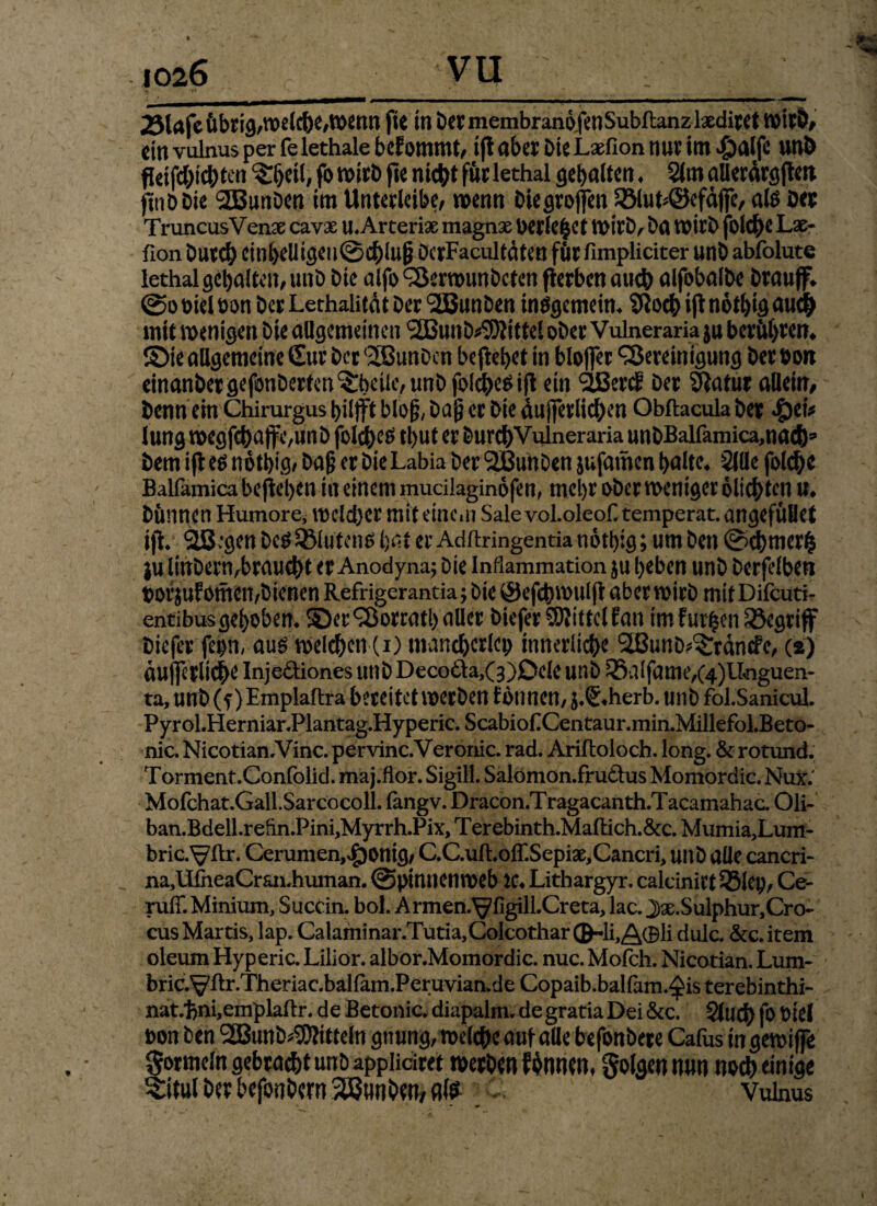 23lafc Übrig,welche,Wenn fie in bermembranofenSubflanzlxdiret Wirb, ein vulnus per fe lethale befommt, ift aber Die Lxfion nur im $alfe unb ftafc&ichten $:beil, fo » W> fte ntc^t für lethal gebalten ♦ 21m aUerdrgften. ftnbbie SEBunbcn im Unterleibe/ wenn Die großen 33lut*©efdffe, als ber TruncusVenx cavx u.Arterix magnx berietet Wirb, ba wirb folc^e Lx- fion Durch einheUtgeu@chlug DerFacultdten für fimpliciter unb abfolute lethal gebalten/ unb bte alfo Berwunbcten flerbcn auch alfobalbe brauff* @o Diel bon ber Lethalitdt ber 'SBunben insgemein. SRoch ift nothig au# mit wenigen Die allgemeinen SSBunb^ittel ober Vulneraria ju berühren* ©ie allgemeine £ur ber (2Bunbcn begehet in blofier Bereinigung ber bon einanbergefonberfen^beiüvunbibl^ifl ein StBerc? ber Sftatur allein/ benn ein Chirurgus hilft blog/ Daß er bie äußerlichen Obftacula ber #ei* Jung wegfcbaffC/Unb folcbe^ tl)Ut er bur#Vulneraria unbBalfamicamacfc bem ifi es notbig, Daß er bie Labia ber SBuhben jufamen halte* 2lüe folche Balfamica beflehen in einem mucilaginofen, mehr ober weniger olichten u* Dünnen Humore, welcher mit eine*» Sale vol.oleof. temperat. angefüöet i)V 2B:gen DesSMutend hat er Adftringentianotbig; um ben ©ebmerfc ju linbenvbraucbt er Anodyna; Die Inflammation ju beben unb berfelben borjufomen,bienen Refrigerantia y bie ©efcbwulft aber wirb mit Difcuti- entibusgehoben, ©er Borratballer biefer SRittcIEan im furzen begriff biefer feph, aus welchen (i) mancherlei) innerliche SIBunö^rdncfc, (i) äußerliche Inje&iones unbDecotta,(3)Deleunb25alfame/4)lkiguen- ta, unb(f )Emplaftra bereitet werben tonnen, j.S.herb. unb fol.Sanicul. Pyrol.Herniar.Plantag.Hyperic. ScabiofCentaur.min.Millefol.Beto- nic. Nicotian.Vinc. pervinc.Veronic. rad. Arifloloch. long. & rotund. Torment.Confolid. maj.flor. Sigill. Salomon.frudtus Momordic. Nux.' Mofchat.Gall.Sarcocoll. fangv. Dracon.Tragacanth.Tacamahac. Oli- ban.Bdell.refrn.Pinf Myrrh.Pix, Terebinth.Maflich.&c. Mumia,Lum- bric.VRr. Cerumen,vg)0nig/ C.C.uft.oir.Sepix,Cancri> unb alle cancri- na,lIiheaCraii.human. (Spinnenweb iC. Lithargyr. calcinirt 35lep, Ce¬ rufr. Minium, Succin. bol. A rmen.^figill.Cr eta, lac. J)x.Sulphur,Cro- cusMartis, lap. Calaminar.Tutia,Colcothar®-li,/^0li dulc. &c.item oleum Hyperic. Lilior. albor.Momordic. nuc. Molch. Nicotian. Lum- bric.Vilr.Theriac.baHam.Peruvian.de Copaib.balfam.^is terebinthi- nat/fcnfemplaftr. de Betonic. diapalm. de gratia Dei &c. glu# fo Diel oon Den BSunb^itteln gnung, welche auf alle befonbere Cafus ingewiße Formeln gebwc&t unD applidcet »et&m f$nwn, folgen min nod) einige Sitül iW btfonDm %5}uni)W, dte Vulnus