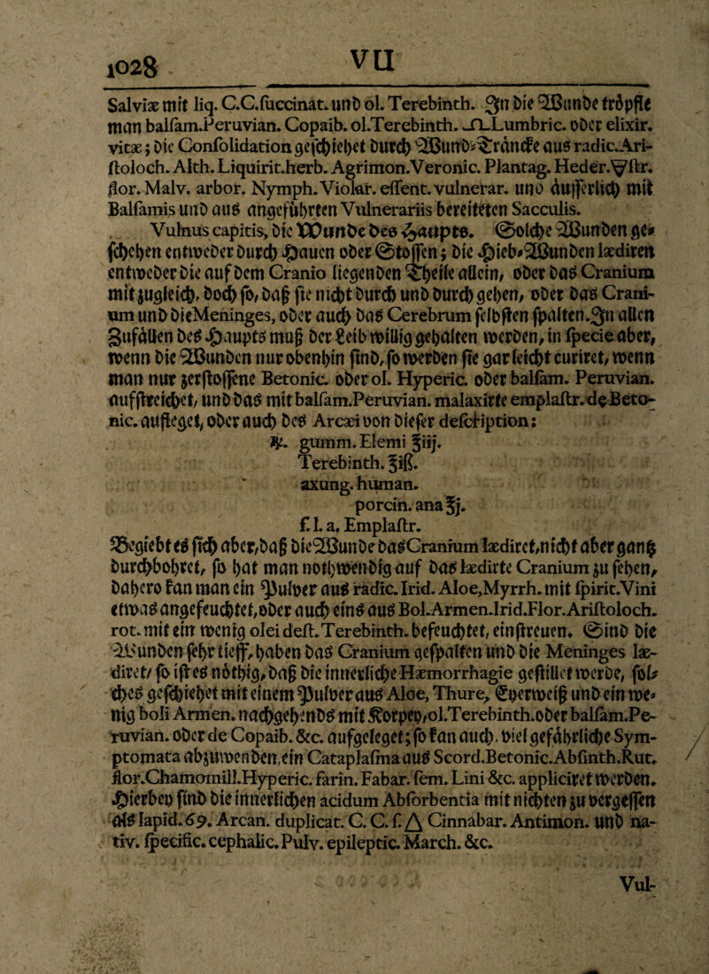 Salviae mit liq. CC.fuccinat. unb oL Terebinth. 3n Die 2Bunbe tröpfle man balfam.Peruvian. Copaib. ol.Terebinth. jfl-Lumbric. Ober elixir. vitx j Die Confolidation gefcbiehet Durch '2Buub*:£rdn<fe aus» radic.Ari- ftoloch. Alth. Liquirit.herb. Agrimon.Veronic. Plantag. Heder.Vftr. fior.Malv. arbor. Nymph.Viokh efient. vulnerar. uno dujferlicb mit Balfamis unb au£ angeführten Vidnerariis bereitsten Sacculis. Vuhius capitis. Die XVunbe bee ^aiipte. (Solche 2ßunben ge* fefteben entweberbureb Jpaucn ober©toffen; Die $ieb*3Eßunbcnlatdiren entmeber Die auf Dem Granio liegenben ^eile allein, ober ba£ Cranium mit jugleicb, Doch fo, Daj? fte nicht Durch unb bureb gehen, ober baö Crani- um unb DieMeninges, ober audh ba^ Cerebrum felbfien fpalten.^ti allen gufdUen be$ £aupt$ ntu§ ber £eib willig gehalten werben, in fpetie aber, wenn bie 2Bunben nurobenbin ftnb,fo werben fte gar (eichtcuriret, wenn man nur jerftoffene Betonic. oberol. Hyperic. ober balfam. Peruvian. aufftretd>et, unbba# mitbalfarn.Peruvian. malaxirte emplaflr. deB eto- nie. aufleget, ober aueb be$ Arcad oon biefer defcBption: guinm. Eiemi jiij. Terebinth. ^iß. axung. human. pordn.anafj. £L af Emplaflr. SSegiebt ti ftcb abcr,ba§ bte2öunbe ba^Cranium Ixdirct,nicht aber gan$ burebbohret, fo hat man notbwenbrgauf batf lxdiite Cranium p fehen, bahero fan man ein ^Juloer au$ radic. Irid. AIoe,Myrrh. mit fpirit.Vini ctma#angefeucbtet,ober auch ein$ auö BoLArmen.Irid.Flor.Ariftoloch. rot. mit ein wenig olei deft. Terebinth. befeuchtet, einftreuen. ©inb bie 31>unben jel>r ticjfv haben bdö Cranium gefpalten unb bie Meninges \x- diret/ fotjf e$ nothig,ba§ bie innerliche Haemorrhagie geftiüet werbe, foU d>c£ gefcbiehet mit einem ^Juloerauö Aloe, Thure, Sperwetfj unb ein me* nig boli Armen, itacbgehmbtf mit ^orpep,ol.Terebinth.ober balfam.Pe- ruvian. ober de Copaib. &c. aufgeleget; fo fan aueb , bid gefährliche Sym- ptomata abproenbenetn Cataplafma au£ Scord.lBetonic.Abrinth.Rut. dor.Chamamill.Hyperic. farin. Fabar. fern. Lini &c. applieiret Werben, hierbei) ftnb bie innerlichen acidum Abforbentia mit niebten p oergeffen Ofölapid.69. Arcan. duplicat. C. C. Cinnabar. Antimon, unb na¬ tiv. fpecific.cephalic.Pulv. epileptic. March. &c.