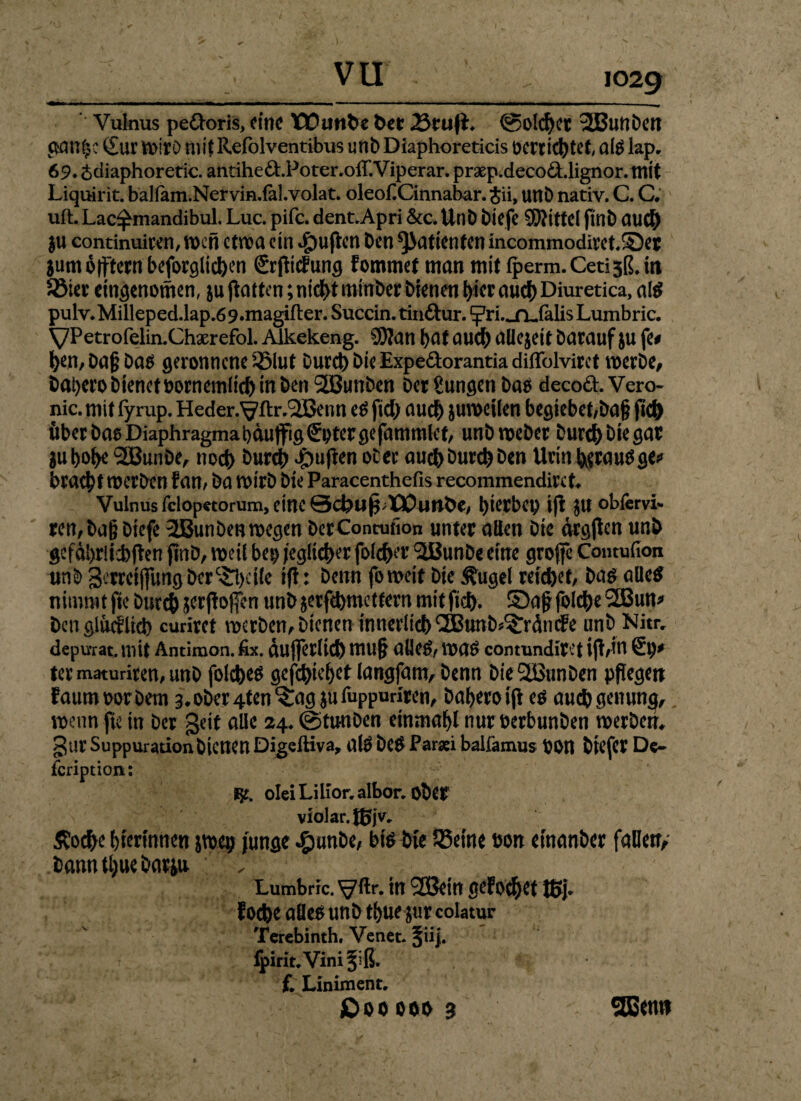 Vulnus pedoris, eine tDunfce bet 23tufL @olchct 3Bunben Sur Wirb mif Refolvehtibits unb Diaphoreticis oerrid^tet, al$ lap„ 69* £diaphoretic. antihed.Poter.ofT.Viperar. prxp.decod.lignor. mit Liquirit. baliam.Nervin.lal.volat. oleofiCinnabar. $ii, unD nativ. C. C. ' uft.Lac^mandibul. Luc. pifc. dent.Apri &c. Unb biefe Mittel finb au# ju continuiwn, n>cn etwa ein $uften Den Patienten incommodiret.SDer Sumotfternbeforglichen SrjMung fommet man mir fperm.Cetisß.in Sier cingenomen, ju Ratten; nicht minber bienen l>icr auch Diuretica, als pulv.Milleped.lap,69.magifter. Succin. tindur. ‘^rL.jQjalis Lumbric. yPetrofelin.Chxrefol. Aikekeng. 5}?an hat auch aüejeit Darauf ju fe# hen, Dag Das geronnene Slut Durch Die Expedorantia diffolvirct werbe, bahero bienet oorncmltch in Den 2Bunben Der gungen bas decod. Vero- nic. mit fyrup. Heder.^flr,(2Benn es fiel) auch juweilen begiebet/bag jtch überbaeDiaphragmabdutfigSptergefarnmlet, unb weber Durchbiegat gubobe 2BunDe, noch hunh ^uflen ober auch Durch Den Urin hewuSge* bracht merben fan/ Da wirb Die Paracenthefis recommendirct Vulnus fclopctorum, eine Scbu^Wuithe/ ^tetbep i(l $U obfervi* ren,bag biefe 2Bun Den wegen DerContufion unter allen Die drgjtcn unb gefdhriiebften finb, weif bep jeglicher folchet' SiBunDe eine groffc Comufion unb 3erreijfungber&)cilc tfi: Denn foweir Die Äugel reichet/ bas alles nimmt fte Durch jerjloficn unb jerfchmcttern mit ftch. 5Da£ foiche 2Bun* Den glucflich curiret werben,Dtcnen innerlich ^EBunb^rdmfe unb Nitiv depu-rat. mit Antimon, fix. dujferltch mu§ alleS/ WaS contundiret ifl/itl Sp* ter maturireU/ unb folches gediehet langfam. Denn bieSSBunben pflegen faunmrbetn 3,ober4ten^ag $u fuppuriren, bahero es auchgenumj, wenn fte in Der geit alle 24. ©tunben einmahl nur oerbunben Werbern gar Suppurationbienen Digeftiva, alS beS Parsei balfamus bon btcfer De- fcriptioiu JE£. oleiLilior.albor. Obe? violar.tßjv, Äochc hierinnen jwep junge £unbe, bis Die Seine bon etnanber fallen/ bannttjue Darin Lumbric. ^ftr. tn (2Bein gefo^ettßp f oche alles unb thue jur colatur Terebinth. Venet. §ii|. jpirit. Vini f, Liniment, £>00 000 B 2Benn