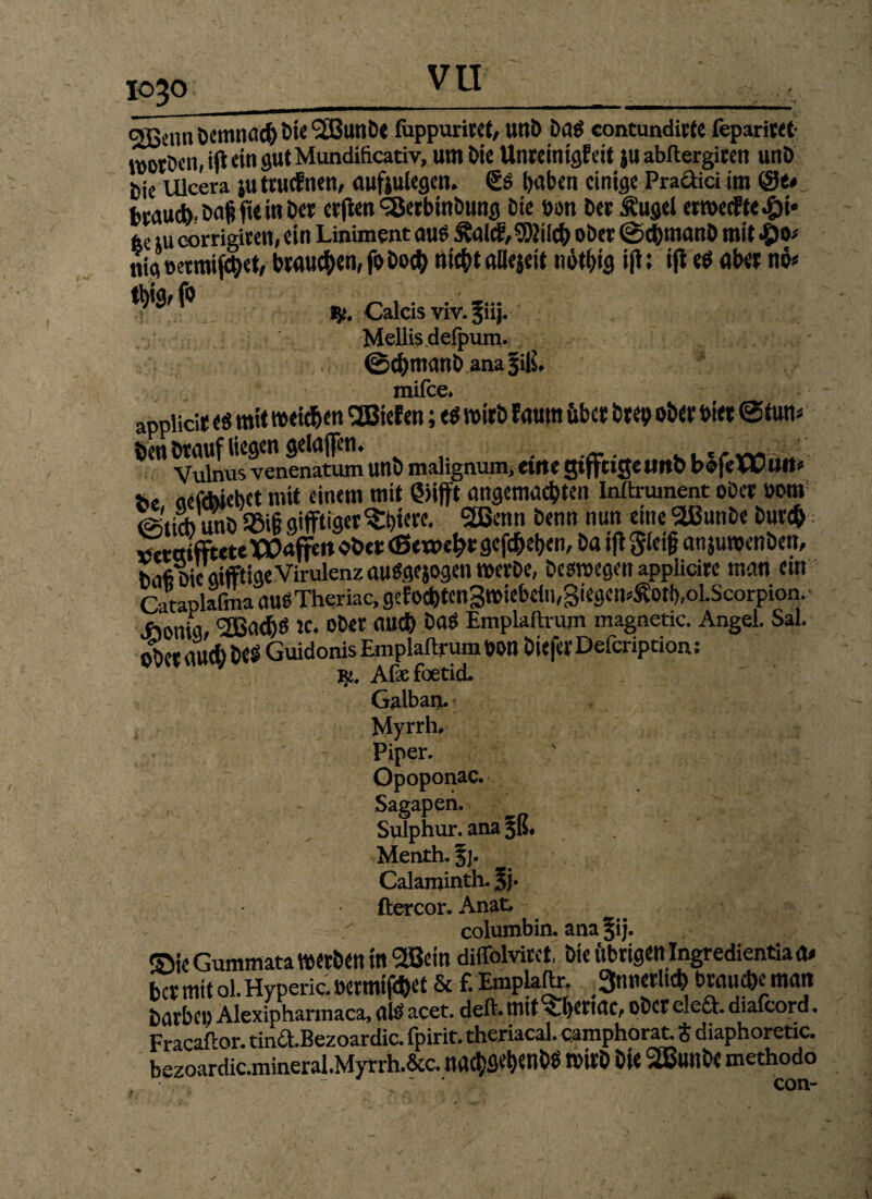 1030_ c*ßenn Demnach Die QiBunDe fhppurirct, unD Da$ contundicte leparitet- roorDen, ifl «in gut Mundificativ, um öie ttnreinigfek JU abltergiren unD tiie Ulcera juttuefnen, aufeulegen. <£s f>aben einige Praftici im brauch'Dafcfie in Der erffcett <35etbinDung Die üon Der Ä’ugel ermecEfe«£)i« fee iu corrigiten, ein Liniment aue £alcE,9)hicb ober ©chmanD mit #0* nig »ermifchet, brauchen, fo Doch nicht allejett nötl>ig ifl: ifi eö aber no* f» „ ~ , . . -... fei, Calcis viv. 511J. Mellis defpum. @cfrmanbana5i|L mifee* appHcir es mit weichen <2BieEen; «$ wirb Eaum über brep ober hier ©tu«« öen Drauf liegen gelafen. . v. «rvv, _ Vulnus venenatum unb malignum, etrte gtffctgetlttb bofeWUlt* fe, cictchiehct mit einem mit Qiifft angemachten Inltrument oDer öom Wiid) unö $Si§ giftiger Spiere. 2Benn Denn nun eine 'äßunbe Durch «ctöifftete Waffe« ober (Bewehr gegeben, Da ifi §lei§ an juwenben. Daß Die giftige Virulenz auSgejogen werDe, Deswegen applicire man cm Cataolafma auOTheriac, gcfochtcn3wiebdn,3iegem£ot(),ol.Scorpion. ftmia, <2Badbö Je. ober muh DaS Emplaltrum magnetic. Angel. Sal. ober au* beS Guidonis Emplaitrum Don biefer Defcription: Afxfoetid. Galban. Myrrhe Piper. Opoponac. , Sagapen. Suiphur. ana §ß# Menth. §]. Calaminth. §j- ftercor. Anat, columbin. ana^ij. ©kGummata werben in 2Betn diffolvirct, Die übrigen Ingredientiaa* ber mit ol. Hyperic. oermifchet 8c £ Emplaftr. 3ntierltch brauche matt Darbe« Alexipharmaca, alü acet. deft. mit Therme, ober elea. diafcord. FracaPor. tina.Bezoardic. fpirit. theriacal. camphorat. t diaphoretic. bezoardic.mineral.Myrrh.6cc. nachflehenbO Wirb bk SSBunb« methodo -  con-