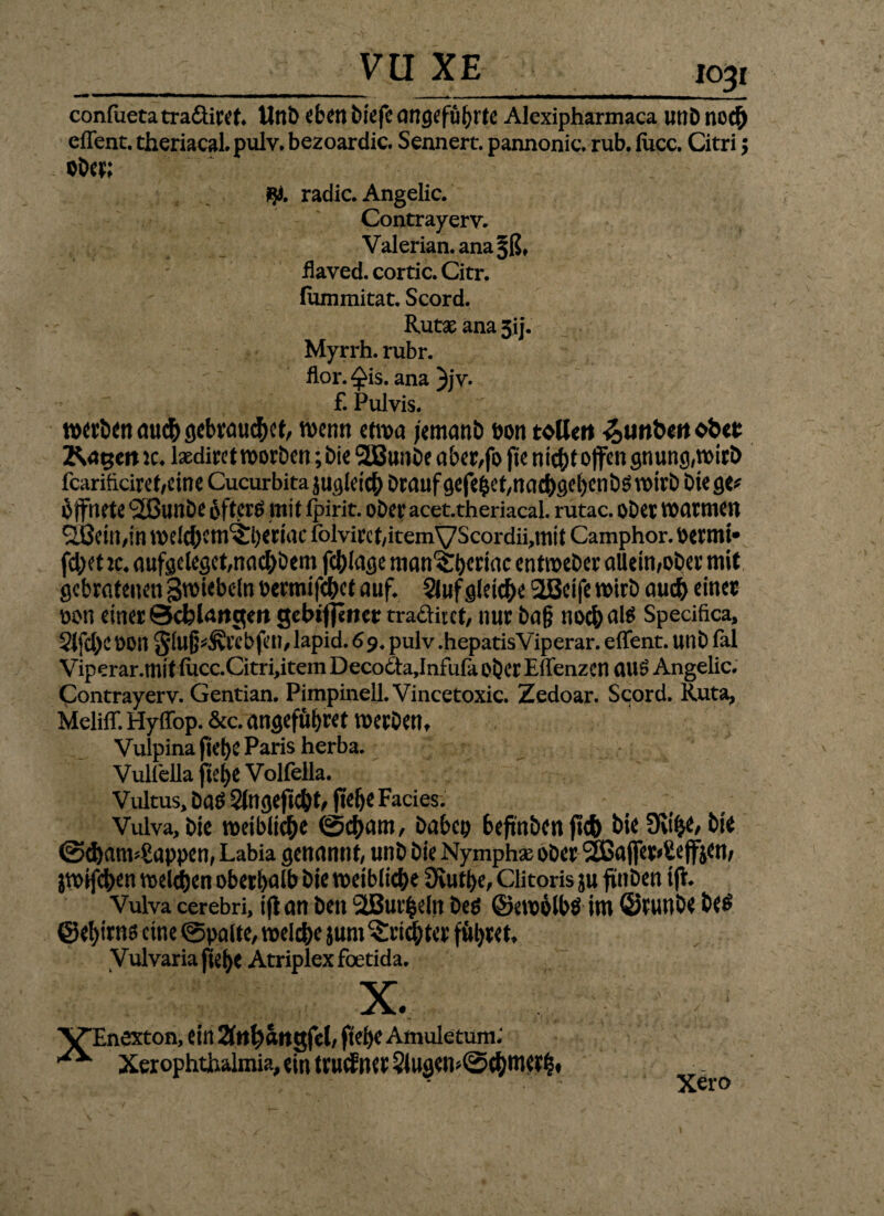 VU XE confuetatraöiret. Unb eben biefc angeführte Alexipharmaca uuD noc£> eflent. theriacal. pulv. bezoardic. Sennert. pannonic. rub. lucc. Citri $ Ober; #. radic. Angelic. Contrayerv. Valerian. ana^ß, Üaved. cortic.Citr. fammitat. Scord. Rutse ana Jij. Myrrh. rubr. flor. ^is. ana }jv. £ Pulvis. werben micfr gebrauchet, n>enn etwa jemanb oon toller* 3>utt&eito&et Ragen *c. laedirct worben; bie 2Bunbe aber,fo ft e nicht offen gnung,wirb fcarificiret,eine Cucurbita jugleicb brauf gefe£et,nacbgef)enbd wirb biege* öffnete «äßunbe ofterd mit fpirit. ober acet.theriacal. rutac. ober warmen Sßein,in welcf;cm^l)eriac folvircf,itemVScordii,mit Camphor. oermi* fd;et :c. aufgeleget,nachbem fcblage man^beriac entweber allein,ober mit gebratenen ^wiebeln oermifc&ct auf. Stuf gleiche 2Bcife wirb aud) einer oon einer Schlangen gebiflener tradiict, nur ba§ noch nid Specifica, Slfd)C oon Stufj^rebfen, lapid. 69. pulv .hepatisViperar. effent. unb fal Viperar.mit iucc.Citri>item Deco£ta,Infufa ober Eflenzen and Angelic. Contrayerv. Gentian. Pimpinell. Vincetoxic. Zedoar. Scord. Ruta, Meliff. Hyffop. &c. angeführt werbetu Vulpina ftef)e Paris herba. Vulfella tel)e Volfella. Vultus, bad 2lngejtd)t, jtelje Facies. Vulva, bie weibliche ©ebam, babep beftnbcnjtcb bie SKi^e, bie ©djatmSappen, Labia genannt, unb bie Nymphe ober <2ßaffer*£eff£en, jwifeben welken oberhalb bie weibliche 3iutl)e, Clitoris ju ftttben iff. Vulva cerebri, ift an ben StBurfceln bed ©ewölbd im ©runbe bed ©e^irnd eine ©palte, welc&e jum Trichter fftyret» Vulvariafiefye Atriplexfoetida. X. VEnexton, {itt 2ftt^«ngfcl/ ftetje Amuletum; Xerophtbalmia,«in ttucftKt§iug«n»@c&m«$» Xero