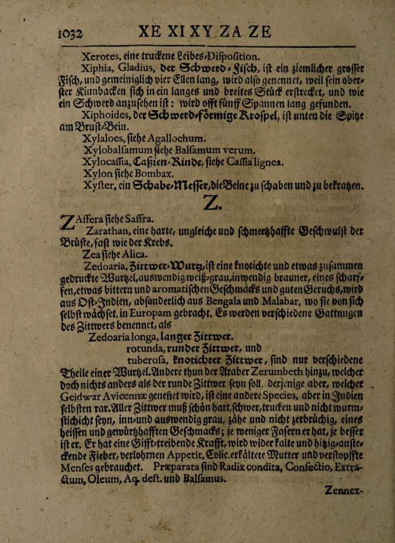 XE XI XY ZA ZE Xerotes, eine ttucfene 8eibeß;Difpofition. Xiphia, Gladius, bei: Scbroetb * 5‘fck, »fl <t# Jtetnltchet grojjec §ifch, unD gemeiniglich i>icr Sllen Jang, roirb alfo gen ernte f, weil fein ober» per Ä'ittnbacfen ficb in ein langes unD breites ©tücf erftreifet, unb rote ein ©eferoerb anjufefeen ifi: roirb offtffmff ©pannen lang gefunben. Xiphoides, ber 0cbroerö*foemtge Ktofpel, ift unten Die ©pitse «nSBrufWBein. Xylaloes, fte[)C Agallochum. Xylobal(jnnim|tel)c Balfamum verum. Xylocaflia, Crtfiett'Stttöc, ftei)C CaiTia lignea. Xylon ficf>e Bombax. Xyfter, ein 0chabe>lTTeflet,bieS8eine ju fehabett unb ju befragen. z. ungleiche uttö fc&mer&baffte ©efcbroulft ber Zcaftcl)e Alica. Zedoaria, 5tttroetV)Q0ut5,ift eine fnotiebte unb etroas jufammen gebruefte Kurbel,ausroenbigroei|j*grau,inroenDig brauner, eines fcbarfV fen,etwas bittern unb aromatifchenöefcbmaifs unb gutenöerucbS,wirb aus Dft»3nbien, abfonberlicb aus Bengala unb Malabar, roo fie non fidj> felbftrodchfet, in Europam gebracht. Ss werben betriebene (Saffnugctt beS gittroerS benennet, als Zedoaria longa, langet 5ittroct. rotunda, tunbet äittwet, Uttb tuberofa, {notiertet Stttroet, ftnb nur betriebene ^beile einet SSBurhehSlnDere tbun ber Araber Zerumbeth hinju, roelchct bodb nichts anberS als ber runbegittroer feptifoli, Derjenige aber, rodetet . Gejdwar Avicemi* genefiet roirb, ift eine anbete Species, aber in ^nöicn felbftcn rat.ijlllet gittroet mujj fefoon hart,fcbroer,tru<fen unb nicht rourm* pid)id)t fcpn, inmunbausroenbiggrau, jähe unb nicht jerbröchig, eines heifjen unb geroürhhafften ©efchmads; fe roeniget Sofern et hat, je beffet ift et. Sr hat eine S5i|ft4reibenbe Ätafft, roirb roibet falte unD hi&ig>anfte« dfenbe Sieber, berlohmen Appetit, (Eolic.erfältete Butter ufiboerpopjfte Menfes gebrauchet. Prseparata ftnb Radix condita, Confeäio, Extra¬ ktum, Oleum, Acj. deft. unb Balfamus. Zeimex- yAffera jtelje Saffra. ^ Zarathan, eine hatte 58rüfte,fafl wie DerÄrebS.