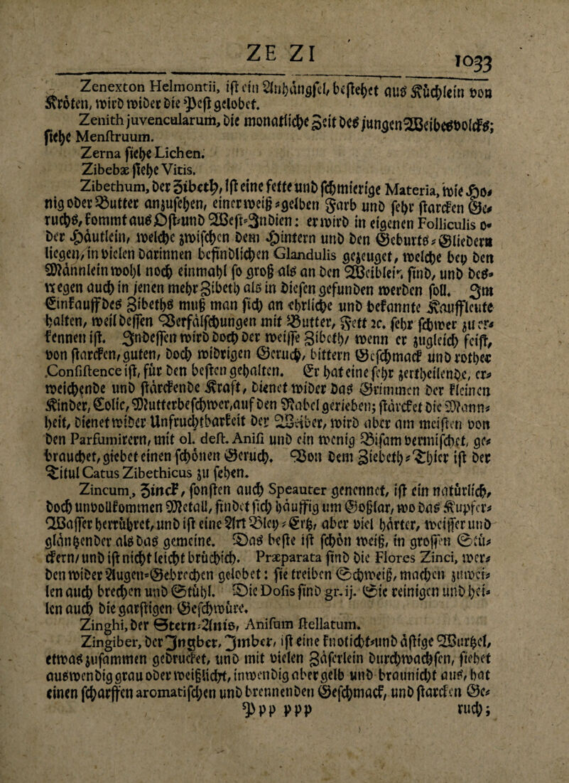 ZE ZI 1033 *-. Zenexton Hclmontii, iß cin Slnhängfel, befielet auö ftfetycin 60» «roten, wirb wtber bte >))eß gelobet. Zenith juvencalarum, Die monatliche Seit Des jungcn2BäbeSbolcFS; ß<he Menflrruum. Zerna flehe Lichen. Zibebas fiet>e Vitis. Zibethum, Der ötbctl;, iß eine fette unb ßhmierige Materia, wie 4bo< ttig ober Butter anjufeben, einer weingelben garb «nb febr ßarden @e# ruchS,fommtauS£>ßamb2Bcß=3nbien: erwirb in eigenen Foilicuüs o» ber .£>äut!ein, welche jwifchen betn ^intern nnb ben ©eburts, ©liebem liegen, in biclen barinnen beßnblichen Glandulis gejeuget, welche bei; ben SÖJännlein wol;l noch einmahl f& flto§ als an ben 2Bcibleiv. ftnb, unb bcS» wegen auch in jenen mehrgibett; als in biefen gefunben werben fofl. 3m Sinfauffbes gibetbs mu§ man ftd; an ehrliche unb befannte ^mtjflcufe halten, weil bejfen ^erfälfchungen mit dufter, geff je. febr fc&wer 511 rr< fennen iß. Snbefien wirb hoch ber weiße gibeth/ wenn er juglcich feiß, öon ßarden,guten, hoch wibrigen ©crueb, bitfern ©efehmad unb rot her .Confiftence iß, für ben beßen gehalten, gr hat eine fc!;r jertheilenbe, er* weichenbe unb ßärefenbe ^raft, bienet wiber bas ©dmmen ber deinen Äinber, Solic, 9)Jufferbefcbwer,auf ben SJabcl gerieben; ßävefet Die SSfcmn* heit, bienet wiber Unfruchtbarfeit ber ^Seiber, wirb aber am mäßen oon ben Parfumirern, mit ol. deft. Anifi unb ein wenig QMfamöermifdKt, ge* brauchet, giebet einen ßbonen ©cruch. SBon bem giebetb^ljicriß ber ^itul Catus Zibcchicus ju (eben. Zincutn, 3wcf, fonßen aud) Speautcr genennct, iß ein natürlich, boch unboUfommen 9J?efalI, ßnbef fid; bäußig um ©ofjlar, wo bas Tupfer« CU3aßcrherrübret,unbißetne2(rtS;let;,@rh, aber okl härter, Weißer unb glauben Der als bas gemeine, ©as beße iß febön wäg, in großen ©tü* dern/unb iß nicht leid)t brüdvd). Praeparata ftnb Die Flores Zinci, wer# ben wiber 2lugen=@ebrechcn gelobet: fie treiben ©cbweig, machen juwet* len auch brechen unb ©tühl. ©ie Dofis finb gr. ij. ©ie reinigen unb l;ct* len auch bie garßigen ©efcbwürc. Zinghi, ber 0tern--2(n«ß, Anifuin ftelktuin. Zingiber, ber^ngber, ^mber, iß eine fnoficbtnwbäßtge SSur^cI, etwasjufammen gebruefet, unb mit vielen gäferlein burebwaebfen, ftebet auSwcnbig grau ober weiglicßt, in wenbig aber gelb unb braunid;f aus, bat einen fcharffen aromatifd;en unb brennenben ©efehmaef, unb ßarden @e« ^PP ppp rud;;