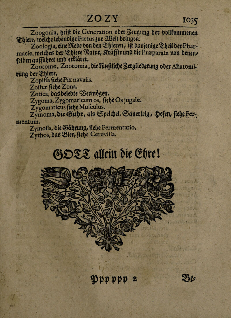 Zoogonia, tjeijt Die Gensrarion ober Seugung ber bollfommenen Spiere, roelc&e leben big« Foetusjur “IBeit bringen. ’ Zoologia, eine Diebe Don Den ^ Rieten, ifi bad jenige ^eä ber Phar- macie. mdcl)eö ber ?:t)i«e 9icitur, Straffte unb bie Prseparata non Denen# felbenaufföbret unb etfidret. Zootome, Zootomia,bkfönjlfi$eSerglieb<rung obet-Afiatooii- tting ber §:l>iete, Zopifla fieije Pix navaiis. Zofter fiel)« Zona. Zotica, bad belebte <35erni5geti. Zygoma, Zygomaticum os, fi-et>C Os jügale. Zygomaticus ftet)e Mufculus. Zymoma.öie ald ©peic&el, ©nuetteig/ liefen, fte&eFer* mentum. Zymofis, Die @df)tung, fieije Ferm-entatio, Zythos,bad5Sier,ftei)C Cerevifia. (3DZZ allein Die <2ljre!