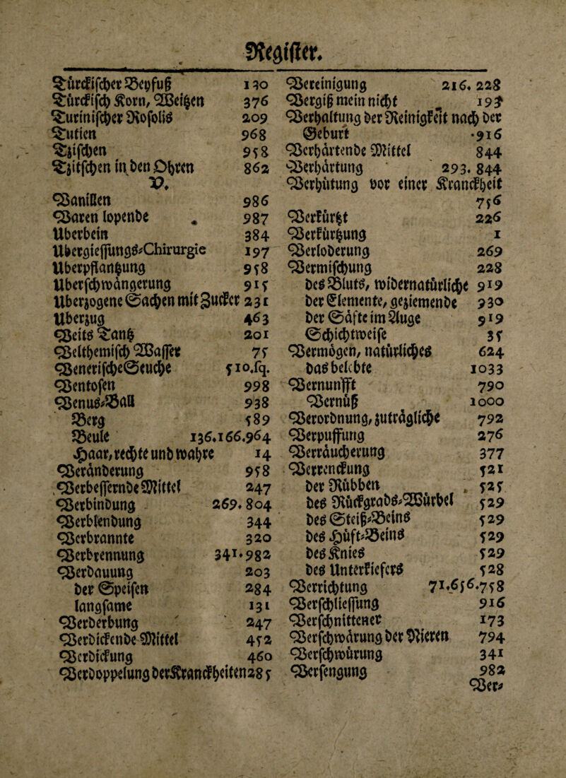 S&aificr, ^urcEifd)et SBcpfug 1 30 ^ftrcfifd) Äotn, 2Bci|etl 376 'Surinifcbet SKofoliö 209 ^Tutien 96 8 ^itfcben 958 ^jitfc&en in ben £>btcn 862 V. Sanißen 986 «Säten topenbe * 987 Überbein 384 Ubetgiepng&Chirurgie 197 Überpflanzung 9*8 Ubetptvdngetung _ _ 91? Ubetjogene ©neben mit gucfct 231 Uberjug «Seite* 'Sanh «Seltbemifcl) 2Ba(fe« <S«nerifcf)e©euebe «Sentofen Senufc$nß 58erg 58eule .£>aar,rec&teunbib«t)tc «Serdnberung .«SerbefiembeSKitfel «Serbinbung «Scrbtenbung «Scrbrannte «Setbtennung «Serbnuung bet ©peifen langfame «Serbetbung ‘Serbicfenbe SDJittct «SctbicFung 463 201 7* *IO.fq. 998 938 *89 136.166.964 H 9*8 247 269.804 344 320 34I,982 203 284 131 247 4*2 460 'Seteinigung 216.228 <Sergi|? mein nic&t . 19? Serplftmg bet Dieittigfelt noch bet ©eburt -916 Scrbdrtenbe Mittel 844 Sertjdrtung 293.844 Serptung bot einet ÄrancJbeit 756 Serförfct 22<> Setfitrpng 1 Serloberung 269 Setnitfd)ung 228 bes iSlufö, tbibernnffttlich« 919 bet Elemente, gejiemenbe bet ©dfte im Sluge ©c&icbtroeife Setmögen, natürliches bas belebte Sernunfft ScrnüU «Serorbnung, juträglicbe Serpuffung Serrduc&eruttg Serrcncfung bet Otftbben bes 9vü<fgrabs»2Bürbel bes ©tetfpSßeinS Des #üft*23etnö bes Änieö bes UntetfiefctS Serricbtung 930 919 3* 624 1033 790 1000 792 276 377 T2I *2* 529 529 *29 *29 *28 71.6f6.7f8 916 173 «Setboppelung öerSCtartcf^citenag j «Serfcblicpng Serfcbnittenet Setfcfemdtung bet Bitten 794 'Setfcbroürung 34« «Sctfengung 98* Ser*