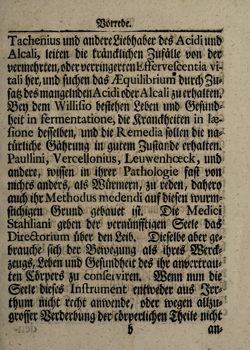 4. Sftrre&e. wmrntm Tachenius unb anbetegiebbflbeu beb Acidiuitb Alcali, leiten bie ftäncflicbcn SufäUe non bet uermebtten, ober uettingerten Kffervefcentia vi- tali ()er,Ullb fud>en ba<J j£quilibrium burcbSu* fab beb mangelttben Acidi cbecA lcali ju erbalten.1 S5et) bem WiffiSo belieben geben unb ©efuiib- beit in fermentatione, bie Jftdiutbttöftt in ke- fione beffelben, unb bie Remedia follen bie m> tätliche ©äbtung in gutem Suflonbe etbalten. Paullini, Vereellonius, Leuwenhoeck, unb anbete, wiffen in ibret Pathologie fafi non nichts anberb, alt' Sßürmern, ju ceben, babero aticf) ibt Metbodus medendi auf biefen stnirnt* (hcfdiWii ©tunb gebauet ifl. Die Medici Stahiiani geben bet ncrnünfftigeit Seele baf Direäorium übet ben geib. Diefelbe abet ge< brauche jicb bet ©emegung alb il)teb SBercf« jeugl, geben unb ©efunbbeit beb ibt annettrau» ten Sbtpetb ju conferviten. SBenn nun bie Seele biefeb inftrument entfuebet aub Set» ' reefit anwenbe, ober wegen attju.