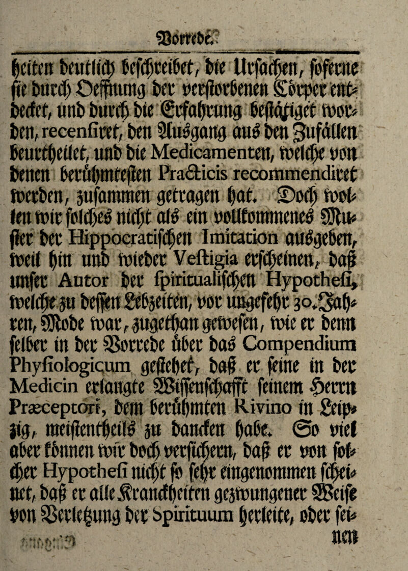 ! v*v ***fmy*»r fie bur# Oeffnung ber t>ctf?et6enen Körper mb becfet, unb burcf) bie Mtfütjmm befolget ben, recenfiret, beit Slu^gang au^ ben 3ufällett beurteilet unb bie Medicamenten, tnelcfje non beueu berul)iufepeit Pra&icis recortimendiret fnerben, sufammen getragen bat ©ocf) mu int nur foldje^ nicßt al£ ein nollfommene^ Slu* f!er ber Hippoeratifdjen Imitation au^geben, fuetl bin mb lieber Veftigia erfteinen* ba# UUfer Autor ber fpiritualifcpen Hypothefi, fuelcbe m bei« gefeiten, not ungefepr 30*3# reu, Siebe tuar zugetan gefuefen, ftne er beim felbet in ber SSotrebe Aber bat? Compendium Phyfiologicum geficbefv bat er feine in ber Mediän erlangte Siffenfcpafft feinem <öerrn Praeceptorf, bem berühmten Rivino in getp* m, raeifientljeiM m banden habt @o nie! aber ttnnenMr bet wrfitern, tt non fofc #er Hypothek nicpt fb fept eingenommen fd^ei# net, baß er ailefrancfbeiten gelungener Seife von S5erie|nng ber spMtuum berleite, ober fet^