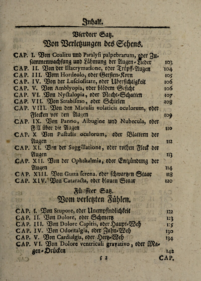 SnWUf. 23fert>rer ©ag. 18on ^rle^ungen bt$ @el)en3, CAP. I. 93on Coalitu tltlö Paralyfi palpebrarum, ober fammenroadjftmg unb £äf;mung ber Sagen * lieber 105 CAP. II. Q3on ber Illacryniatione, ober ^ripff^tigtu 104 CAP. III. 93om Hordcolo, ober !@erfkn*J?ern 105 CAP. IV. 93on ber Lufciafitate, ober ilber|td$gfd$ 106 CAP. V. ^on Ämblyopiä, Ober frBbem ©eftdjt 106 CAP. vi. 93on Nydalopia, ober SfiadK«@d)a((cn 107 CAP. VII. ^Bctt Strabifmo, ober @d)tdctl log CAP. VIII. 9Bon De« Maculis volaticis oculorum, ober glecfen wr Den Sagen ro$ CAP. IX. <80« Pann-o, Aibaginc Utlb -Nubecula, ober $ Q über t>te Sagen fio CAP. x ‘Boti Paftulis oaalorum, ober ^Maliern Der Sugen m CAP. xi. QSen ber Suggillatione, ober rotten gtec? Der Sagen «5 CAP. xii. 'Bott ber Ophthalmia., ober <£nfpünbtmg ber Sugen 114 CAP. XIII. SOon Gutta ferena, Obe*' ©(<wr ' «8 C AP. XIV. '5SJon Cataracta, ober blauen ©Klar 120 güiffter ©ag. 93om mieten Süllen, CAP. I. 5Dott Stupore, ober Unempftnbiic^feif 122 CAP. II. Q9on Dolore, ober ©d>mer$ 12$ CAP. III. l23on Dolore Capitis, ober^)aupf*5Bep • i:y CAP. IV. sBcn Odontalgia, ober 3a^n*SBeb 130 CAP. V. Q3on Cardialgia, ober Jr)er^*3Seb 134 CAP. VI. QDott Dolore ventriculi grayativo, Ober Dfög* gen*dtütf en 144 ■'*/> ' - (2 . CAP.