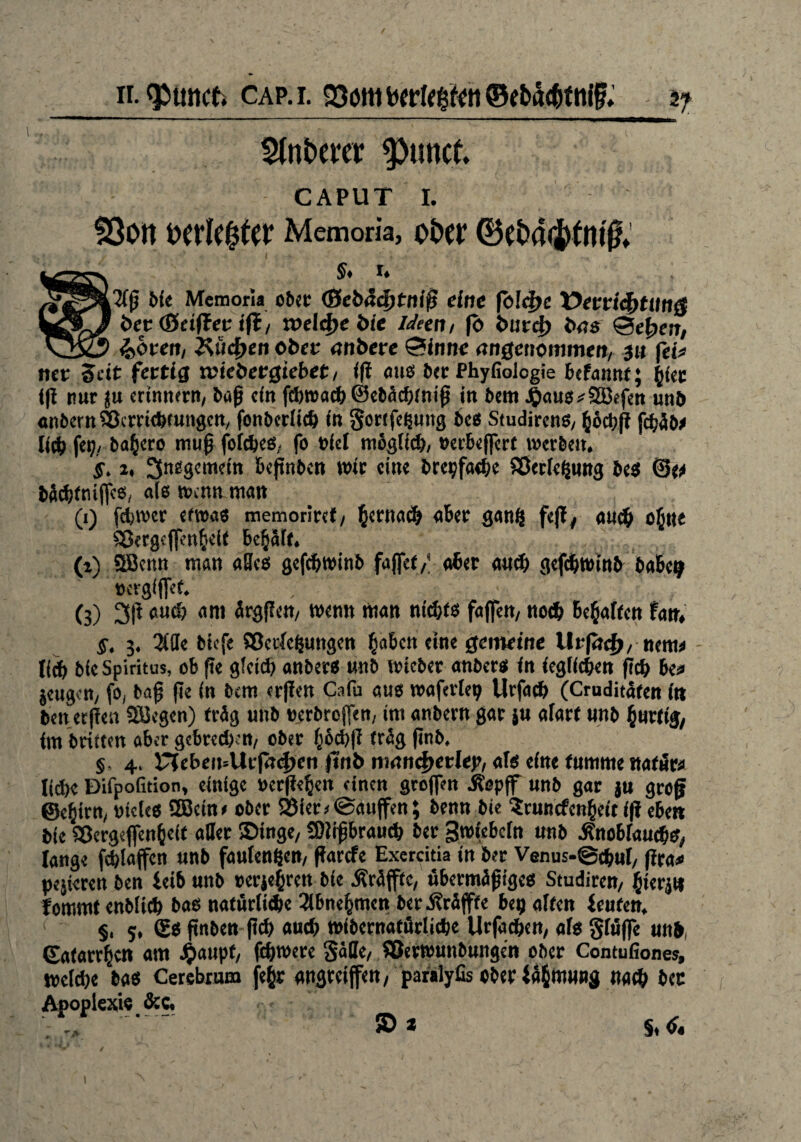 Stnbevcr ^)unct. CAPUT 1. SöOtt t>cvlc0tcr Memoria, ot>Ct* §, 1. ; ,2fß Me Memoria ober (Sebäd)tniß eine fc!d>c üeericfrtmig ’ bet (Stiftet ift, xoelfye bie Ideen, f<> fcurcf) bas Se^en, t $>bten, 2%ücf)en obre öfiberc ®inne angenommen, 311 fet* nee Seit fertig wiebetgiebet, i(l aus ber Phyfiologie befannt; J^tcc tfi nur ju erinnern, baß ein f(t)t»adE> ©ct>Acf)tm’0 in bem |)au8*2öefen und anbertt&crriduungen, fonberlid) in gorifeßung bcs Studircns, &6d;fi fcfjäb* Uci) fei;, barere muß folcbes, fo nie! möglich »eebeffert werben. §. 1, insgemein beßnben wir eine brepfadjc Sßerle^ung bes ©e* M^rtiifjes, als wenn man , (1) fdiwer etwas memoriref, ßertnid) aber gang feil, aucf> ofine Skrgcßenfteif be§Slt, (i) SBenn man alles gefebwinb faflet/ aber aud; gefebwinb baBcp »ergißet. • (3) 3ß biicf; am ürgßen, wenn man nid;ts faßen, noch Begaffen fan. $. 3. Me biefe Sßecle&ungen fsabett eine gemeine liefere^, nettt* Heb bie Spiritus, ob fie gleitb anbets «nb wicber anbers in ieglidien ficb be* jeugen, fo, baß ße in bem erffen Ca Cu aus waferleij Urfacb (Cruditäfen in ben erfreu Siegen) trüg unb »erbrojfen, im anbern gar ju alarf unb hurtig, im brüten aber gcbredKn, ober ^ocJ>|i träg ßnb, §, 4, riebeii=Uifrtd)cn ftnb mancfyetlep, als eine tumme ttafüw ließe Difpofition, einige »erßebeit einen großen itepff unb gar ju groß ©e^irn, oteies SBeine ober SSier* ©außen; benn bie ?rnncfcn§eit i|i eben bie Sßcrgeflen&eit aller Singe, SDlißbraucb ber gwiebein unb -Knoblauchs, lange feblaßen unb faufenßen, ßarefe Exercitia in ber Venus-@cbul, ßra* pejieren ben leib unb »erjebren bie Äräßfc, übermäßiges Studiren, fjierju fommt enbücb bas natürliche 3ibne^men ber .Krüßfe bep alten teufen. §, 5, £s ßnben ßcb auch wibernatürlidje Urfacben, als §lüße unb, Caiatrbcn am jjmupf, ßbwere gäße, Söevwuitbungen ober Contufiones, welche bas Cerebrum je§r angrviffen, paralyfis ober täfcmung »«<& bec Apoplexie &c. JL m x. #9^ — ; r* ® * §♦ I